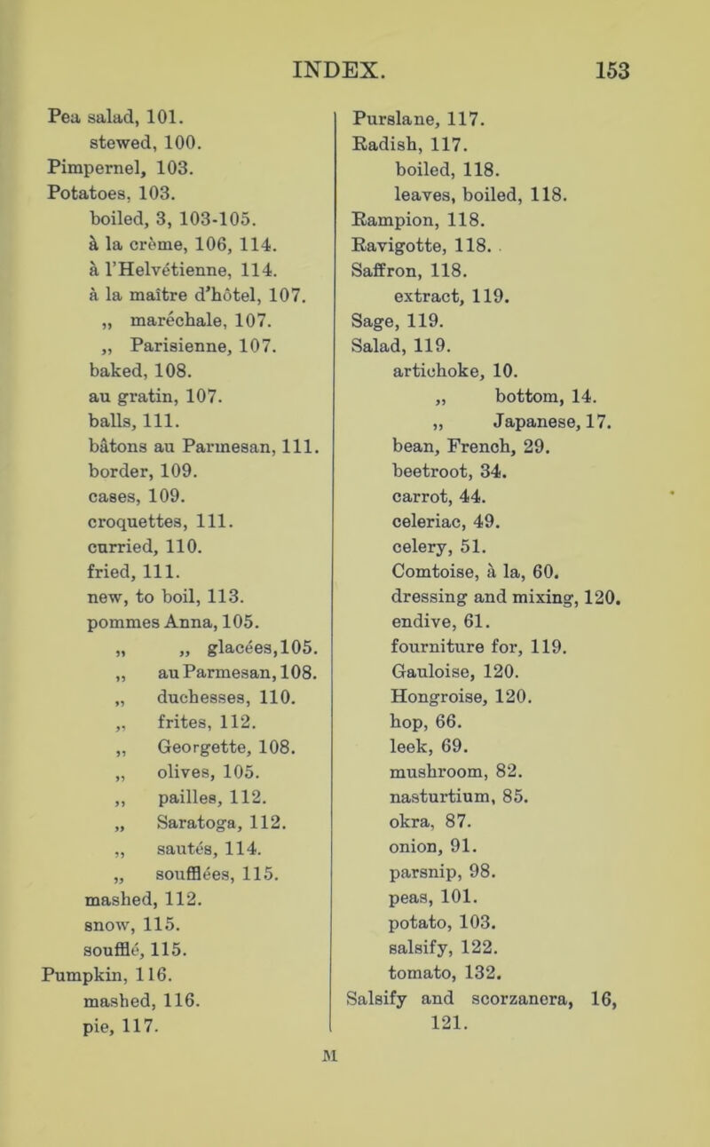 Pea salad, 101. stewed, 100. Pimpernel, 103. Potatoes, 103. boiled, 3, 103-105. k la creme, 106, 114. a I’Helvetienne, 114. a la maitre d’hotel, 107. „ marecbale, 107. „ Parisienne, 107. baked, 108. au gratin, 107. balls. 111. batons au Parmesan, 111. border, 109. cases, 109. croquettes, 111. curried, 110. fried. 111. new, to boil, 113. pommes Anna, 105. „ „ glacees,105. „ au Parmesan, 108. „ duchesses, 110. „ frites, 112. „ Georgette, 108. „ olives, 105. ,, pailles, 112. „ Saratoga, 112. „ sautes, 114. „ soufl04es, 115. mashed, 112. snow, 115. souffle, 115. Pumpkin, 116. mashed, 116. pie, 117. M Purslane, 117. Radish, 117. boiled, 118. leaves, boiled, 118. Eampion, 118. Eavigotte, 118. Saffron, 118. extract, 119. Sage, 119. Salad, 119. artichoke, 10. „ bottom, 14. „ Japanese, 17. bean, French, 29. beetroot, 34. carrot, 44. celeriac, 49. celery, 51. Comtoise, a la, 60. dressing and mixing, 120. endive, 61. fourniture for, 119. Gauloise, 120. Hongroise, 120. hop, 66. leek, 69. mushroom, 82. nasturtium, 85. okra, 87. onion, 91. parsnip, 98. peas, 101. potato, 103. salsify, 122. tomato, 132. Salsify and scorzancra, 16, 121.