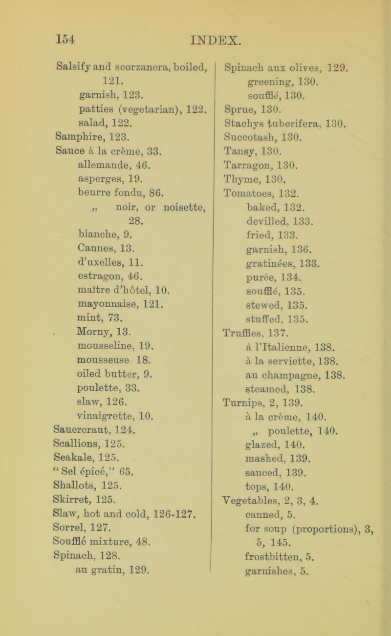 Salsify and scorzanera, boiled, 121. garnish, 123. patties (vegetarian), 122. salad, 122. Samphire, 123. Sauce a la cr^me, 33. allemande, 46. asperges, 19. beurre fondu, 86. „ noir, or noisette, 28. blanche, 9. Cannes, 13. d’uxelles, 11. estragon, 46. maitre d'hotel, 10. mayonnaise, 121. mint, 73. , Morny, 13. mousseline, 19. mousseuse 18. oiled butter, 9. poulette, 33. slaw, 126. vinaigrette, 10. Sauercraut, 124. Scallions, 125. Seakale, 125. “ Sel epice,” 65. Shallots, 125. Skirret, 125. Slaw, hot and cold, 126-127. Sorrel, 127. Souffle mixture, 48. Spinach, 128. au gratin, 129. Spinach aux olives, 129. greening, 130. souffle, 130. Sprue, 130. Stachys tuberifera, 130. Succotash, 130. Tansy, 130. Tarragon, 130. Thyme, 130. Tomatoes, 132. baked, 132. devilled, 133. fried, 133. garnish, 136. gratinees, 133. puree, 134. souffle, 135. stewed, 135. stuffed, 135. Truffles, 137. a ITtalienne, 138. a la serviette, 138. au champagne, 138. steamed, 138. Turnips, 2, 139. ii la cr^me, 140. „ poulette, 140. glazed, 140. mashed, 139. sauced, 139. tops, 140. Vegetables, 2, 3, 4. canned, 5. for soup (proportions), 3, 5, 145. frostbitten, 5. garnishes, 5.