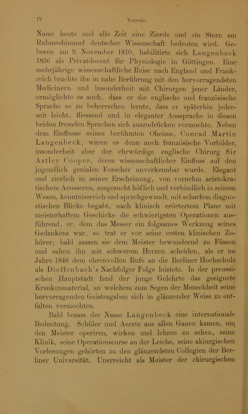 Name heute und alle Zeit eine Zierde und ein Stern am Ruhmeshimmel deutscher Wissenschaft bedeuten wird. Ge- boren am 9. November 1810, habilitirte sich Langenbeck 1836 als Privatdocent für Physiologie in Göttingen. Eine mehrjährige wissenschaftliche Reise nach England und Frank- reich 1 »rächte ihn in nahe Berührung mit den hervorragendsten Medicinern und insonderheit mit Chirurgen jener Länder, ermöglichte es auch, dass er die englische und französische Sprache so zu beherrschen lernte, dass er späterhin jeder- zeit leicht, fliessend und in eleganter Aussprache in diesen beiden fremden Sprachen sich auszudrücken vermochte. Neben dem Einflüsse seines berühmten Oheims, Conrad Martin Langenbeck, waren es denn auch französische Vorbilder, insonderheit aber der ehrwürdige englische Chirurg Sir Astley Cooper, deren wissenschaftlicher Einfluss auf den jugendlich genialen Forscher unverkennbar wurde. Elegant und zierlich in seiner Erscheinung, von vornehm aristokra- tischem Aeusseren, ausgesucht höflich und verbindlich in seinem Wesen, kenntnisreich und sprachgewandt, mit scharfem diagno- stischen Blicke begabt, nach klinisch erörtertem Plane mit meisterhaftem Geschicke die schwierigsten Operationen aus- führend, er, dem das Messer ein folgsames Werkzeug seines Gedankens war, so trat er vor seine ersten klinischen Zu- hörer; bald sassen sie dem Meister bewundernd zu Füssen und sahen ihn mit schwerem Herzen scheiden, als er im Jahre 1848 dem ehrenvollen Rufe an die Berliner Hochschule als Dieffenbach’s Nachfolger Folge leistete, in der preussi- schen Hauptstadt fand der junge Gelehrte das geeignete Kranken material, an welchem zum Segen der Menschheit seine hervorragenden Geistesgaben sich in glänzender Weise zu ent- falten vermochten. Bald besass der Name Langenbeck eine internationale Bedeutung. Schüler und Aerzte aus allen Gauen kamen, um den Meister operiren, wirken und lehren zu sehen, seine Klinik, seine Operationscurse an der Leiche, seine akiurgischen Vorlesungen gehörten zu den glänzendsten Collegien der Ber- liner Universität. Unerreicht als Meister der chirurgischen