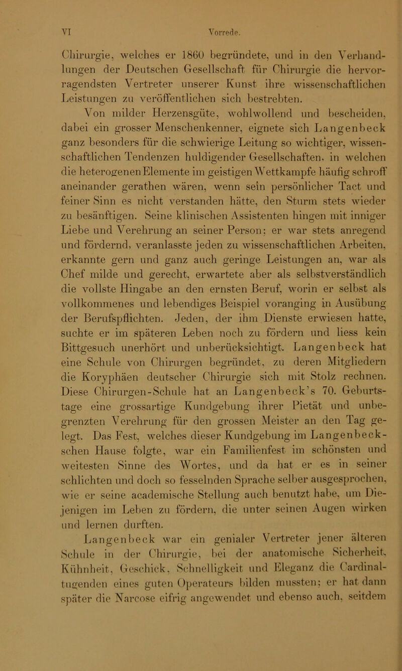 Chirurgie, welches er 1860 begründete, und in den Verhand- lungen der Deutschen Gesellschaft für Chirurgie die hervor- ragendsten Vertreter unserer Kunst ihre wissenschaftlichen Leistungen zu veröffentlichen sich bestrebten. Von milder Herzensgüte, wohlwollend und bescheiden, dabei ein grosser Menschenkenner, eignete sich Langenbeck ganz besonders für die schwierige Leitung so wichtiger, wissen- schaftlichen Tendenzen huldigender Gesellschaften, in welchen die heterogenen Elemente im geistigen Wettkampfe häufig schroff aneinander gerathen wären, wenn sein persönlicher Tact und feiner Sinn es nicht verstanden hätte, den Sturm stets wieder zu besänftigen. Seine klinischen Assistenten hingen mit inniger Liebe und Verehrung an seiner Person; er war stets anregend und fördernd, veranlasste jeden zu wissenschaftlichen Arbeiten, erkannte gern und ganz auch geringe Leistungen an, war als Chef milde und gerecht, erwartete aber als selbstverständlich die vollste Hingabe an den ernsten Beruf, worin er selbst als vollkommenes und lebendiges Beispiel voranging in Ausübung der Berufspflichten. Jeden, der ihm Dienste erwiesen hatte, suchte er im späteren Leben noch zu fördern und liess kein Bittgesuch unerhört und unberücksichtigt. Langenbeck hat eine Schule von Chirurgen begründet, zu deren Mitgliedern die Koryphäen deutscher Chirurgie sich mit Stolz rechnen. Diese Chirurgen-Schule hat an Langen b eck’s 70. Geburts- tage eine grossartige Kundgebung ihrer Pietät und unbe- grenzten Verehrung für den grossen Meister an den Tag ge- legt. Das Fest, welches dieser Kundgebung im Langenbeck- schen Hause folgte, war ein Familienfest im schönsten und weitesten Sinne des Wortes, und da hat er es in seiner schlichten und doch so fesselnden Sprache selber ausgesprochen, wie er seine academische Stellung auch benutzt habe, um Die- jenigen im Leben zu fördern, die unter seinen Augen wirken und lernen durften. Langenbeck war ein genialer Vertreter jener älteren Schule in der Chirurgie, bei der anatomische Sicherheit. Kühnheit, Geschick, Schnelligkeit und Eleganz die Cardinal- tugenden eines guten Operateurs bilden mussten; er hat dann später die Narcose eifrig angewendet und ebenso auch, seitdem