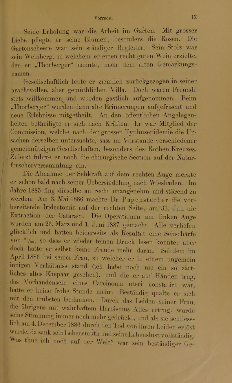 Seine Erholung war die Arbeit im Garten. Mit grosser Liebe pflegte er seine Blumen, besonders die Rosen. Die Gartenscheere war sein ständiger Begleiter. Sein Stolz war sein Weinberg, in welchem er einen recht guten Wein erzielte, den er „Thorberger“ nannte, nach dem alten Gemarkungs- namen. Gesellschaftlich lebte er ziemlich zurückgezogen in seiner prachtvollen, aber gemüthlichen Villa. Doch waren Freunde stets willkommen und wurden gastlich aufgenommen. Beim „Thorberger“ wurden dann alte Erinnerungen aufgefrischt und neue Erlebnisse mitgetheilt. An den öffentlichen Angelegen- heiten betheiligte er sich nach Kräften. Er war Mitglied der Commission, welche nach der grossen Typhusepidemie die Ur- sachen derselben untersuchte, sass im Vorstande verschiedener gemeinnützigen Gesellschaften, besonders des Rothen Kreuzes. Zuletzt führte er noch die chirurgische Section auf der Natur- forscherversammlung ein. Die Abnahme der Sehkraft auf dem rechten Auge merkte er schon bald nach seiner Uebersiedelung nach Wiesbaden. Im Jahre 1885 fing dieselbe an recht unangenehm und störend zu werden. Am 3. Mai 1886 machte Dr. Pagenstecher die vor- bereitende Iridectomie auf der rechten Seite, am 31. Juli die Extraction der Cataract. Die Operationen am linken Auge wurden am 26. März und 1. Juni 1887 gemacht. Alle verliefen glücklich und hatten beiderseits als Resultat eine Sehschärfe von -%0, so dass er wieder feinen Druck lesen konnte: aber doch hatte er selbst keine Freude mehr daran. Seitdem im Apul 1886 bei seiner Frau, zu welcher er m einem ungemein innigen \ erhältniss stand (ich habe noch nie ein so zärt- liches altes Ehepaar gesehen), und die er auf Händen trug, das Vorhandensein eines Carcinoma uteri constatirt war. hatte er keine frohe Stunde mehr. Beständig quälte er sich mit. den trübsten Gedanken. Durch das Leiden seiner Frau, die übrigens mit wahrhaftem Heroismus Alles ertrug, wurde seine Stimmung immer noch mehr gedrückt, und als sie schliess- lich am 4. December 1886 durch den Tod von ihren Leiden erlöst wurde, da sank semLebensmuth und seineLebenslust vollständig Mas thue ich noch auf der Welt? war sein beständiger Ge-