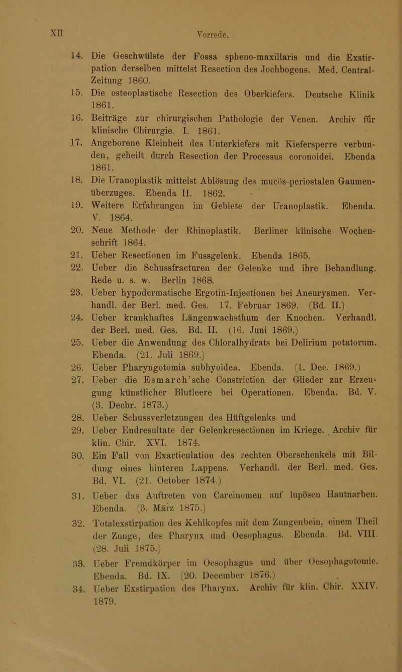 14. Die Geschwülste der Fossa splieno-maxillaris und die Exstir- pation derselben mittelst Resection des Jochbogens. Med. Central- Zeitung 1860. 15. Die osteoplastische Resection des Oberkiefers. Deutsche Klinik 1861. 16. Beiträge zur chirurgischen Pathologie der Venen. Archiv für klinische Chirurgie. I. 1861. 17. Angeborene Kleinheit des Unterkiefers mit Kiefersperre verbun- den, geheilt durch Resection der Processus coronoidei. Ebenda 1861. 18. Die Uranoplastik mittelst Ablösung des mucös-periostalen Gaumen- Uberzuges. Ebenda II. 1862. 19. Weitere Erfahrungen im Gebiete der Uranoplastik. Ebenda. V. 1864. 20. Neue Methode der Rhinoplastik. Berliner klinische Wochen- schrift 1864. 21. Ueber Resectionen im Fussgelenk. Ebenda 1865. 22. Ueber die Schussfracturen der Gelenke und ihre Behandlung. Rede u. s. w. Berlin 1868. 23. Ueber hypodermatische Ergotin-Injectionen bei Aneurysmen. Ver- handl. der Berl. med. Ges. 17. Februar 1869. (Bd. II.) 24. Ueber krankhaftes Längenwachsthum der Knochen. Verhandl. der Berl. med. Ges. Bd. II. (16. Juni 1869.) 25. Ueber die Anwendung des Chloralhydrats bei Delirium potatorum. Ebenda. (21. Juli 1869.) 26. Ueber Phai’yngotomia subhyoidea. Ebenda. (1. Dec. 1869.) 27. Ueber die Esmarch’sche Constriction der Glieder zur Erzeu- gung künstlicher Blutleere bei Operationen. Ebenda. Bd. V. (3. Decbr. 1873.) 28. Ueber Schussverletzungen des Hüftgelenks und 29. Ueber Endresultate der Gelenkresectionen im Kriege. Archiv für klin. Chir. XVI. 1874. 30. Ein Fall von Exarticulation des rechten Oberschenkels mit Bil- dung eines hinteren Lappens. Verhandl. der Berl. med. Ges. Bd. VI. (21. October 1874.) 31. Ueber das Auftreten von Carcinomen auf lupösen Hautnarben. Ebenda. (3. März 1875.) 32. Totalexstirpation des Kehlkopfes mit dem Zungenbein, einem Theil der Zunge, des Pharynx und Oesophagus. Ebenda. Bd. VIII. (28. Juli 1875.) 33. lieber Fremdkörper im Oesophagus und über Oesophagotomie. Ebenda. Bd. IX. (20. December 1876.) 34. Ueber Exstirpation des Pharynx. Archiv für klin. Chir. XXIV. 1879.