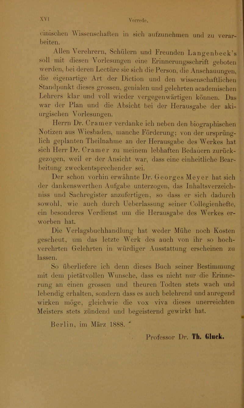 X\ I cinisclien Wissenschaften in sich aufzunehmen und zu verar- beiten. Allen Verehrern, Schülern und Freunden Langenbeck’s soll mit diesen Vorlesungen eine Erinnerungsschrift geboten werden, hei deren Lectüre sie sich die Person, die Anschauungen, die eigenartige Art der Diction und den wissenschaftlichen Standpunkt dieses grossen, genialen und gelehrten academischen Lehrers klar und voll wieder vergegenwärtigen können. Das war der Plan und die Absicht bei der Herausgabe der aki- urgischen Vorlesungen. Herrn Dr. Gramer verdanke ich neben den biographischen Notizen aus Wiesbaden, manche Förderung; von der ursprüng- lich geplanten Theilnahme an der Herausgabe des Werkes hat sich Herr Dr. Gramer zu meinem lebhaften Bedauern zurück- gezogen, weil er der Ansicht war, dass eine einheitliche Bear- beitung zweckentsprechender sei. Der schon vorhin erwähnte Dr. Georges Meyer hat sich der dankenswerthen Aufgabe unterzogen, das Inhaltsverzeich- niss und Sachregister anzufertigen, so dass er sich dadurch sowohl, wie auch durch Ueberlassung seiner Gollegienhefte, ein besonderes Verdienst um die Fierausgabe des Werkes er- worben hat. Die Verlagsbuchhandlung hat weder Mühe noch Kosten O O gescheut, um das letzte Werk des auch von ihr so hoch- verehrten Gelehrten in würdiger Ausstattung erscheinen zu lassen. So überliefere ich denn dieses Buch seiner Bestimmung mit dem pietätvollen Wunsche, dass es nicht nur die Erinne- rung an einen grossen und theuren Todten stets wach und O O lebendig erhalten, sondern dass es auch belehrend und anregend wirken möge, gleichwie die vox viva dieses unerreichten Meisters stets zündend und begeisternd gewirkt hat. Berlin, im März 1888. Professor Dr. Th. Gluck.