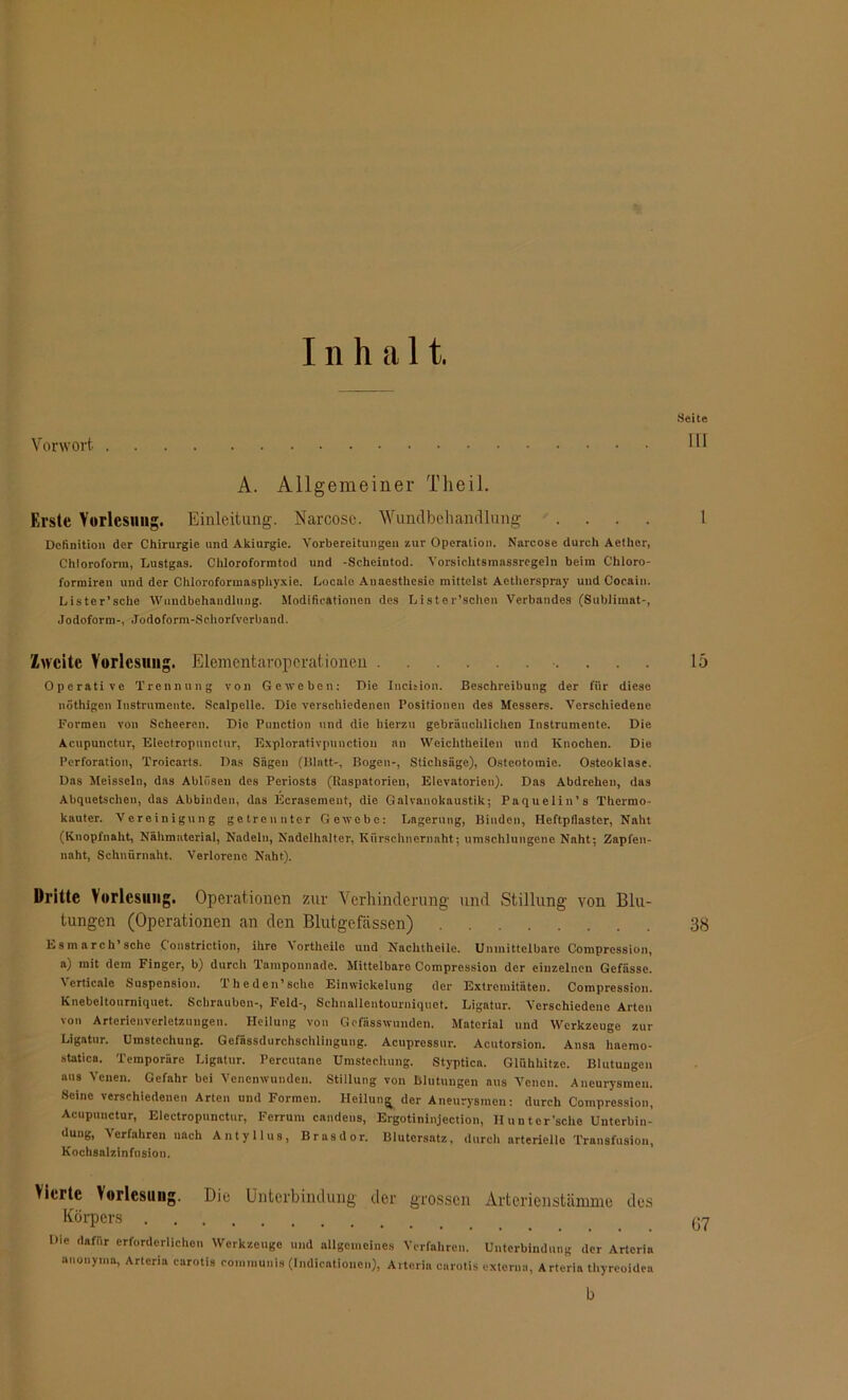 Inhalt. Seite Vorwort III A. Allgemeiner Theil. Erste Vorlesung. Einleitung. Narcosc. Wundbehandlung .... I Definition der Chirurgie und Akiurgie. Vorbereitungen zur Operation. Narcose durch Aethor, Chloroform, Lustgas. Chloroformtod und -Scheintod. Vorsichtsmnssregeln beim Chloro- formiren und der Chloroformasphyxie. Locaie Anaesthesie mittelst Aetherspray und Cocain. Lister’sche Wundbehandlung. Modificationen des Lister’sehen Verbandes (Sublimat-, Jodoform-, Jodoform-Schorfverband. Zweite Vorlesung. Elementaroperationen 15 Operative Trennung von Geweben: Die Incision. Beschreibung der fiir diese nöthigen Instrumente. Scalpelle. Die verschiedenen Positionen des Messers. Verschiedene Formen von Scheeren. Die Function und die hierzu gebräuchlichen Instrumente. Die Acupunctur, Electropunctur, Explorativpunction an Weichtheiien und Knochen. Die Perforation, Troicarts. Das Sägen (Blatt-, Bogen-, Stichsäge), Osteotomie. Osteoklase. Das Meissein, das Ablösen des Periosts (Itaspatorien, Elevatorien). Das Abdrehen, das Abquetschen, das Abbinden, das Ecraseincnt, die Galvanokaustik; Paquelin’s Thermo- kauter. Vereinigung getrennter Gewebe: Lagerung, Binden, Heftpflaster, Naht (Knopfnaht, Nähmaterial, Nadeln, Nadelhalter, Kürschnernaht; umschlungene Naht; Zapfen- naht, Schniirnaht. Verlorene Naht). Dritte Vorlesung. Operationen zur Verhinderung und Stillung von Blu- tungen (Operationen an den Blutgefässen) 38 Esmarch’sehe C'onstriction, ihre Vortheile und Nachtheile. Unmittelbare Compression, a) mit dem Finger, b) durch Tamponnade. Mittelbare Compression der einzelnen Gefässe. \ erticale Suspension. Theden’scho Einwickelung der Extremitäten. Compression. Knebeltourniquet. Schrauben-, Feld-, Schnallentourniquot. Ligatur. Verschiedene Arten von Arterienverletzungen. Heilung von Gefässwunden. Material und Werkzeuge zur Ligatur. Umstechung. Gefässdurchschiingung. Acupressur. Acutorsion. Ansa haemo- statica. Temporäre Ligatur. Percutane Umstechung. Styptica. Glühhitze. Blutungen aus Venen. Gefahr bei Venenwunden. Stillung von Blutungen aus Venen. Aneurysmen. Seine verschiedenen Arten und Formen. Heilung der Aneurysmen: durch Compression, Acupunctur, Electropunctur, Ferrum candens, Ergotininjection, Huuter’sche Unterbin- dung, Verfahren nach Antyllus, Brasdor. Blutersatz, durch arterielle Transfusion, Kochsalzinfusion. Vierte Vorlesung. Die Unterbindung der grossen Arterienstämme des Körpers ^ Die dafür erforderlichen Werkzeuge und allgemeines Verfahren. Unterbindung der Artcriu anonyme, Arteria carotis communis (Indicationen), Arterin carotis externa, Arteria thyreoidea b