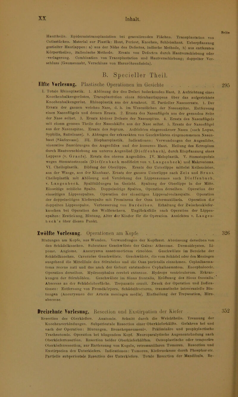Seite Hauttheile. Epidcrmistrnnsplantation bei granulireuden Flächen. Transplantation von Cntisstückcn. Material zur Plastik: Haut, Periost, Knochen, Schleimhaut. Ucbcrpflanzung gestielter Hautlnppen: a) aus der Nähe des Defectcs, indische Methode, b) aus entfernten Körperteilen, italienische Methode. Ersatz von Defeeten durch Hautverschiebung oder -Verlagerung. Combinntion von Transplantation und Hautverschiebung; doppelter Ver- schluss (Gamncunaht, Verschluss von Harnröhrcnfistcln). B. Spccieller Tlieil. Elfte Vorlesung. Plastische Operationen im Gesichte 295 1. Totale Rhinoplastik. 1. Ablösung der den Defect bedeckenden Haut, 2. Aufrichtung eines Knochenbalkengerüstes, Transplantation eines Stirnhautlappens über das aufgerichtete Knochcnbalkengeriist. Rhinoplastik aus der Armhaut. II. Partieller Nasenersatz. 1. Der Ersatz der ganzen weichen Nase, d. h. im Wesentlichen der Nasenspitze. Entfernung eines Nasenflügels und dessen Ersatz. 2. Ersatz des Nasenflügels ans der gesunden Seite der Nase selbst. 3. Ersatz kleiner Defeote der Nasenspitze. 4. Ersatz des Nasenflügels mit einem grossen Tbeile der Nasenhälfte aus der Nase selbst. 5. Ersatz der Nasenflügel aus der Nasenspitze. Ersatz dos Septum. Anfrichten eingesunkener Nasen (nach Lupus, Syphilis, Sattelnase). S. Abtragen der erkrankten von Geschwülsten eingenommenen Nasen- haut (Säufernase). III. Blepharoplastik. Indicationen: Verwundungen der Augenlider, ulcerative Zerstörungen des Augenlides und der äusseren Haut. Heilung des Ectropium durch Hautverschiebung am unteren Augenlied (Dieff e n ba ch), durch Einpflanzung eines Lappens (v. Graefe). Ersatz des oberen Augenlides. IV. Meloplastik. V. Stomatopoesis wegen Stomutostenosis (Dieffenbach modificirt von v. La u gen b eck) und Makrostoma. VI. Cheiloplastik. Bildung der Oberlippe. Ersatz der Unterlippe mittelst Keilexcision, aus der Wange, aus der Kinnhaut. Ersatz der ganzen Unterlippe nach Zeis und Bruns. Cheiloplastik mit Ablösung und Verziehung des Lippensaumes nach Dieffenbach. v. Langeubcck. Spaltbildungen im Gesicht. Spaltung der Oberlippe in der Mitte. Einseitige seitliche Spalte. Doppelseitige Spalten, Operation derselben. Operation der einseitigen Lippenspalten. Operation der einseitigen Lippenalveolarspalte. Operation der doppelseitigen Kieferspalte mit Prominenz der Ossa intermaxillaria. Operation dar doppelten Lippenspalte. Verbesserung von Bardeiben. Erhaltung der Zwischenkiefer- knochen bei Operation des Wolfsrachens. Unglücksfälle nach Operation der Lippcn- spalten: Erstickung, Blutung, Alter der Kinder für die Operation. Ansichten v. Langen- lieck's über diesen Punkt. Zwölfte Vorlesung. Operationen am Kopfe 326 Blutungen am Kopfe, aus Wunden. Verwundungen der Kopfhaut. Abrcissnng derselben von den Schädelknochen. Subcutane Geschwülste der Galea: Atherome. Dermoidcystcn. Li- pome. Angiomc. Aneurysma anastomoticum eirsoidos. Geschwülste im Bereiche der Schädelknochen. Cavernöse Geschwülste. Geschwülste, die vom Schädel oder den Meningen ausgehend die Mittellinie des Stirnbeins und die Ossa parietalia einnehmen. Cephalhaema- toma recens nati und das nach der Geburt entstandene Cephalhaemntoin. Encephalocele, Operation derselben. Hydrocephnlus cercbri externue. Hydrops ventriculorum. Erkran- kungen der Stirnhöhlen. Geschwülste im Sinus frontalis, Eröflnung des Sinus frontalis.' Abscesse an der Schädeloberfläche. Trepanntio cranii. Zweck der Operation und Indica- tionen: Entfernung von Fremdkörpern, Schädelfracturen, traumatische intracranielle Blu- tungen (Aneurysmen der Arteria meningea media), Eintheilung der Trepanation, Hirn- abscessc. Dreizehnte Vorlesung, Rescction und. Exstirpation der Kiefer 352 Rescction des Oberkiefers. Anatomie. Schnitt durch die Wcichtheile. Trennung der Knochenverbindungen. Subperiostale Rescction einer Oberkiefcrhälftc. Gefahren bei und nach der Operation: Blutungen, Bronchopneumonie. Präliminäre und propfaylactische Tracheotomie. Operation hei hängendem Kopf. Neuroparalytischo Augenentzündung nach Obcrkiefcrresection. Resection beider Oberkieferhälften. Osteoplastische oder temporäre Obcrkicforrcscction, zur Entfernung von Kugeln, rotromaxillaren Tumoren. Rescction und Exstirpation des Unterkiefers. Indicationen: Tumoren, Kicfcrnckrosc durch Phosphor etc. Partielle 6ubperiosta]e Rescction des Unterkiefers. Totale Rcsccljon der Mandibula, Re-