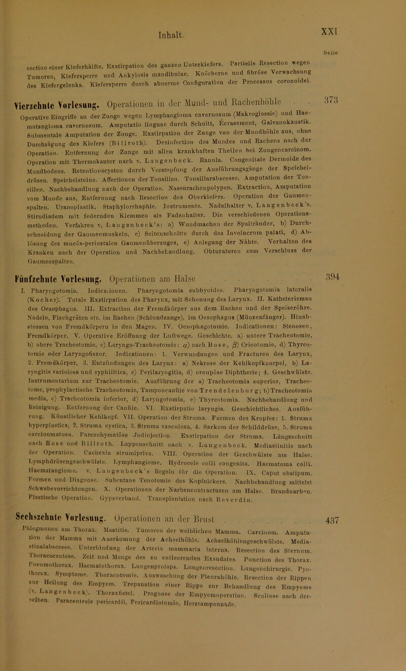 seotion einer Kicforhälftc. Exstirpation des ganzen Unterkiefers. Partielle Resection wegen Tumoren, Kiefersperre und Ankylosis mandibnlae. Knöcherne und fibröse Verwachsung des Kiefergelenks. Kiefersperre durch abnorme Configuration der Processus coronoidei. Vierzehnte Vorlesung. Operationen in der Mund- und Rachenhölile Operative Eingriffe an der Zunge wegen Lymphangioma caveruosum (Makroglossie) und Hae- matangioma envernosum. Amputatio linguae durch Schnitt, Ecrasement, Galvanokaustik. Submentale Amputation der Zunge. Exstirpation der Zunge von der Mundhöhle aus, ohne Durchsägung des Kiefers (Billroth). Desinfection des Mundes und Rachens nach der Operation. Entfernung der Zunge mit allen krankhaften Theilen hei Zungencarcmom. Operation mit Thermokauter nach v. Langenbeck. Rannla. Congenitale Dermoide des Mundbodens. Retentionscysten durch Verstopfung der Ausführungsgänge der Speichel- drüsen. Speichelsteine. Affectionen der Tonsillen. Tonsillarabscesse. Amputation der Ton- sillen. Nachbehandlung nach der Operation. Nasenrachenpolypen. Extraction, Amputation vom Munde aus, Entfernung nach Resection des Oberkiefers. Operation der Gaumen- spalten. TJranoplastik. Stapliylorrhaphie. Instrumente. Nadelhalter v. L a ng en b eck's. Stirndiadem mit federnden Klemmen als Fadenhalter. Die verschiedenen Operations- methoden. Verfahren v, L an gen b eck’s: a) Wundmachen der Spaltränder, b) Durcli- schneidung der Ganmenmuskeln, c) Seiteuschnittc durch das Involucrnm palati, d) Ab- lösung des mucös-periostalen Gaumenüberzuges, e) Anlegung der Nähte. Verhalten des Kranken nach der Operation und Nachbehandlung. Obturatoren zum Verschluss der Gaumenspalten. Fünfzehnte Vorlesung. Operationen am Halse I. Pharyngotomie. Indicationen. Pharyngotoinia subhyoidea. Pharyngotomia lateralis (Kocher). Totale Exstirpation des Pharynx, mit Schonung des Larynx. II. Katheterismus des Oesophagus. III. Extraction der Fremdkörper aus dem Rachen und der Speiseröhre. Nadeln, Fischgräten etc. im Rachen (Schlundzange), im Oesophagus (Münzenfänger). Hinab- stossen von Fremdkörpern in den Magen. IV. Oesophagotomie. Indicationen: Stenosen, Fremdkörper. V. Operative Eröffnung der Luftwege. Geschichte, a) untere Tracheotomie, b) obere Tracheotomie, c) Laryngo-Tracheotomie: «) nach Bose, @) Crieotomie, d) Thyreo- tomie oder Laryngofissnr. Indicationen: 1. Verwundungen und Fracturen des Larynx, 2. Fremdkörper, 3. Entzündungen des Larynx: a) Nekrose der Kehlkopfknorpel, b) La- ryngitis variolosa und syphilitica, c) Perilaryngitis, d) cronpöse Diphtherie; 4. Geschwülste. Instrumentarium zur Tracheotomie. Ausführung der a) Tracheotomia superior, Tracheo- tomc, prophylactische Tracheotomie, Tamponcanüle von Trendelenburg; b)Tracheotomia media, c) Tracheotomia inferior, d) Laryugotomia, e) Thyreotomia. Nachbehandlung uml Reinigung. Entfernung der Canülc. VI. Exstirpatio laryngis. Geschichtliches. Ausfüh- rung. Künstlicher Kehlkopf. All. Operation der Struma. Formen des Kropfes: 1. Struma hyperplastica, 2. Struma cystica, 3. Struma vasculosa, 4. Sarkom der Schilddrüse, ä, Struma carcinomatosa. Parenchymatöse Jodinjection. Exstirpation der Struma. Längsschnitt nach Rose und Billroth. Lappenschnitt nach v. Langenbeck. Mediastinitis nach der Operation, (acliexia strumipriva. VIII. Operation der Geschwülste am Halse. Lymphdrüsengcschwfilste. Lymphangiome. Ilydrocele colli congenita. Haematoma colli. Haematangiome. v. La n gen b c ck’s Regeln liir die Operation. IX. Caput obstipum. Formen und Diagnose. Subeutane Tenotomie des Kopfnickers. Nachbehandlung mittelst Schwebevorrichtungen. X. Operationen der Narbencontracturen am Halse. Brandnarb»n. Plastische Operation. Gypsvcrband. Transplantation nach Reverdin. Seehszchnte Vorlesung. Operationen an der Brust Phlegmonen am Thorax. Mastitis. Tumoren der weiblichen Mamma. Carcinom. Amputa- tion der Mamma mit Ausräumung der Achselhöhle. Aehsclhöhlengcschwülste. Mcdia- stinalabscesse. Unterbindung der Arteria mammaria interna. Resection des Sternum. Thoracocentese. Zeit und Menge des zu entleerenden Exsudates. Punction des Thorax. Pneumothorax. Hacmatothornx. Lungenprolaps. Lnngenreseotion. Lungenchirurgie. Pyo- thorax. Symptome. Thoracotomie. Auswaschung der Pleurahöhle. Resection der Rippen zur Heilung des Empyem. Trepanation einer Rippe znr Behandlung des Empyems (v. Langenbeck'. Thoraxfistel. Prognose der Empyemoperation. Scoliose nach der- 'elben. Paraccntesis pericardii, Pcricardjotomie, Hcmnmpönuade.