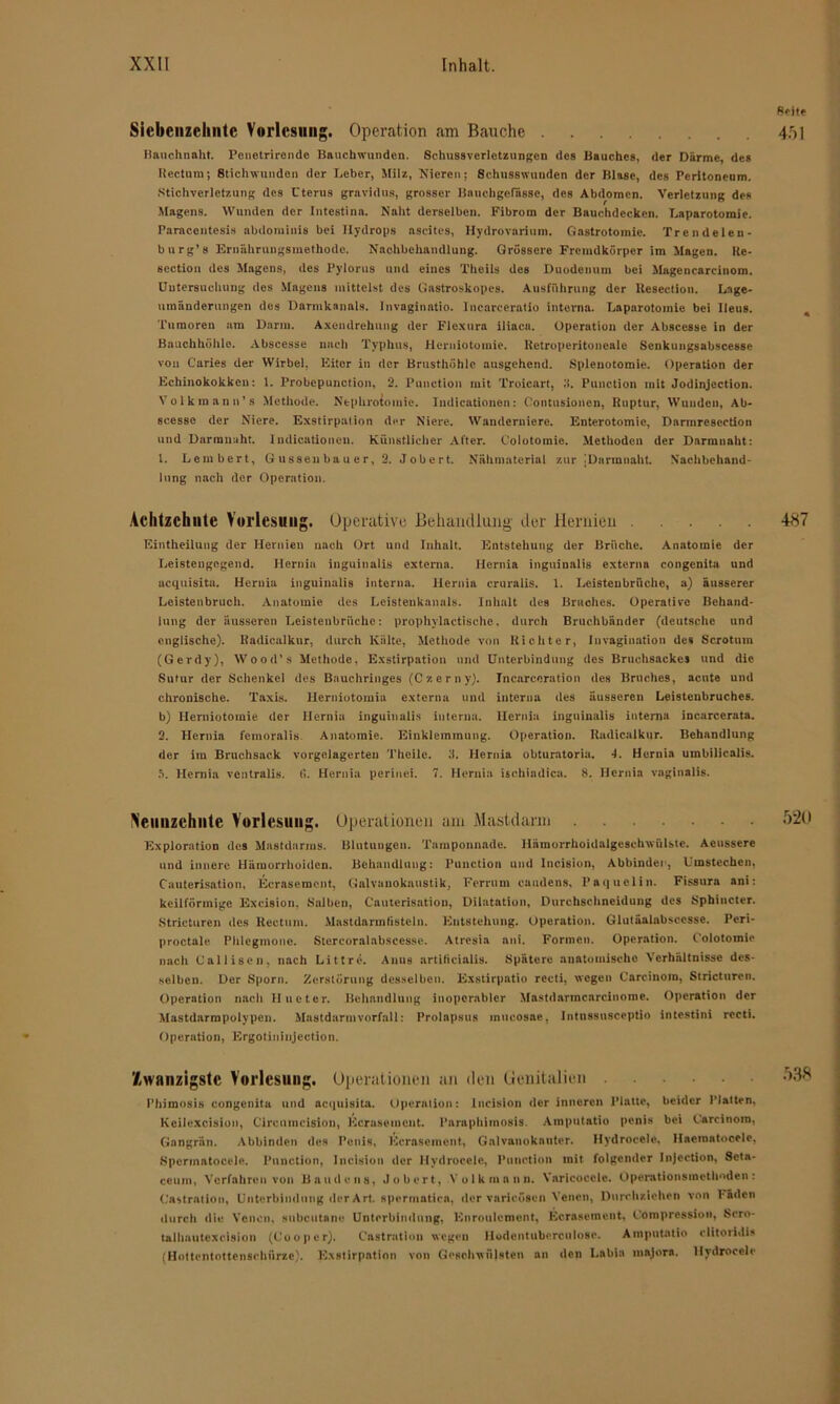 Siebcnzelintc Vorlesung. Operation am Bauche Bauchnnht. Peoctrironde Bauchwunden. Schussverlctzungen des Bauches, der Därme, des Iiectum; Stichwunden der Leber, Mälz, Nieren; Schusswunden der Blase, des Peritoneum. Stichverletzung des Uterus gravidus, grosser Bnuchgefässe, des Abdomen. Verletzung de» Magens. Wunden der Intestina. Naht derselben. Fibrom der Bauchdecken. Laparotomie. Paracentesis abdominis bei Hydrops aseites, Hvdrovarium. Gastrotomie. Trendelen- burg’ s Ernährungsmethode. Nachbehandlung. Grössere Fremdkörper im Magen. Re- section des Magens, des Pylorus und eines Theils des Duodenum bei Magencarcinom. Untersuchung des Magens mittelst des Gastroskopes. Ausführung der Resection. Lage- umänderungen des Darmkanals. Invaginntio. lncarcerntio interna. Laparotomie bei Ileus. Tumoren am Darm. Axendrehung der Flexura iliaca. Operation der Abscesse in der Bauchhöhle. Abscesse nach Typhus, Herniotomie. Uetroperitoneale Senkungsabscesse von Caries der Wirbel, Eiter in der Brusthöhle ausgehend. Splenotomie. Operation der Echinokokken: 1. I’robepunction, 2. Punction mit Troicart, Puuction mit Jodinjcction. Volk man n’s Methode. Nephrotomie. Indicationen: Oontusioncn, Ruptur, Wunden, Ab- scesse der Niere. Exstirpation der Niere. Wanderniere. Enterotomic, Darmresecdon und Darmnaht. Indicationen. Künstlicher After. Colotomie. Methoden der Darmnaht: 1. Lembert, Gussenbauer, 2. Jobert. Nähmaterial zur jDarmnaht. Nachbehand- lung nach der Operation. Achtzehnte Vorlesung. Operative Behandlung der Hernien Eintheilung der Hernien nach Ort und Inhalt. Entstehung der Brüche. Anatomie der Leistengegend. Hernia inguinalis externa. Hernia ingninalis externa congenita und acquisita. Hernia inguinalis interna. Hernia cruralis. 1. Leistenbrüche, a) äusserer Leistenbruch. Anatomie des Leistenkanals. Inhalt des Bruches. Operative Behand- lung der äusseren Leistenbrüche: prophylaetisehe, durch Bruchbänder (deutsche und englische). Radicalkur, durch Kälte, Methode von Richter, Invagination des Scrotnm (Gerdy), Wood’s Methode, Exstirpation und Unterbindung des Bruchsackes und die Sutur der Schenkel des Bauchringes (Czerny). Incarcoration des Bruches, acute und chronische. Taxis, llerniotomia externa und interna des äusseren Leistenbruches, b) Herniotomie der Hernia inguinalis interna. Hernia inguinalis interna incarcerata. 2. Hernia femoralis Anatomie. Einklemmung. Operation. Radicalkur. Behandlung der im Bruchsack vorgelagerten Theilc. 3. Hernia obturatoria. -1. Hernia umbilicalis, fi. Hernia ventralis. fi. Hernia perinei. 7. Hernia ischindica. 8. Hernia vaginalis. Veiinzeliiite Vorlesung. Operationen am Mastdarm Exploration des Mastdarms. Blutungen. Tamponnade. Hämorrhoidalgcschwülsto. Acnssere und innere Hämorrhoiden. Behandlung: Punction und Incision, Abbinder, Umstechen, Cauterisntion, Ecrasemcnt, Galvanokaustik, Ferrum caudens, l’aquelin. Fissura ani: keilförmige Exeision, Salben, Cnuterisatiou, Dilatation, Durchschneidung des Sphincter. Stricturen des Rectum. Mastdarmtistein. Entstehung. Operation. Glutäalabsccsse. Peri- proctale Phlegmone. Stercoralabscesse. Atresia ani. Formen. Operation. Colotomie nach Calliscn, nach Littre. Anus artificialis. Spätere anatomische Verhältnisse des- selben. Der Sporn. Zerstörung desselben. Exstirpatio recti, wegen Carcinom, Stricturen. Operation nach Hueter. Behandlung inoperabler Mastdarmcarcinome. Operation der Mastdarmpolypen. Mastdarm Vorfall: Prolapsus mucosae, Intnssusceptio intestini recti. Operation, Ergotininjcction. Zwanzigste Vorlesung. Operationen an den Genitalien Hrimosis congenita und acquisita. Opernlion: Incision der inneren Platte, beider Hatten, Keilexcision, Ci reu incision, Kerns e ment. Parapbimosis. Amputatio penis bei Carcinom, Gangrän. Abbinden des Penis, Kcraseinent, Galvanokauter. Hydrocele, Haemntocelc, »Spermatocele. Punction, Incision der Hydrocele, Punction mit folgender Injection, Scta- ceum, Verfahren von Baudens, Jobert, .Volk mann. Varicocele. Operationsmethoden: Castration, Unterbindung der Art. spermatien, der varicosen Venen, Durchziehen von Faden durch die. Venen, snbeutane Unterbindung, Knroulement, Ecrasetnent, Compression, Scro- talhautexcision (C’ooper). Cnstratlon wegen Hodentuberculoae. Aniputatio clitoridis (Hottentottenschürze). Exstirpation von Geschwülsten an den Labia major*. Hydrocele