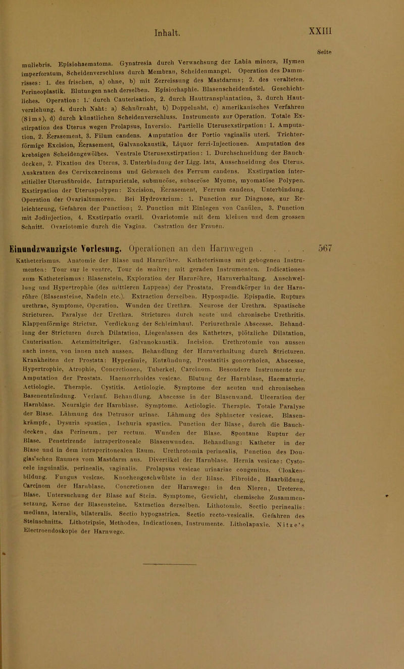Seite muliebris. Episiohaeraatoma. Gynatresia durch Verwachsung der Labia minora, Hymen imperforatum, Schcidenvcrschluss durch Membran, Scheidenmangel. Operation des Damm- risses: 1. des frischen, a) ohne, b) mit Zerreissung des Mastdarms; 2. des veralteten. Perineoplastik. Blutungen nach derselben. Episiorhaphic. Blasenscheidcnfistel. Geschicht- liches. Operation: 1.' durch Cauterisation, 2. durch Hauttransplantation, 3. durch Haut- verziehung, 4. durch Naht: a) Schnürnaht, b) Doppelnaht, c) amerikanisches Verfahren (Sims), d) durch künstlichen Scheidenverschluss. Instrumento zur Operation. Totale Ex- stirpation des Dterus wegen Prolapsus, Inversio. Partielle üterusexstirpation: 1. Amputa- tion, 2. Ecrasement, 3. Filum candens. Amputation der Portio vaginalis utcri. Trichter- förmige Excision, Ecrasement, Galvanokaustik, Liquor ferri-Injectionen. Amputation des krebsigen Scheidengowölbes. Ventrale üterusexstirpation : 1. Durchschneidung der Bauch- decken, 2. Fixation des Dterus, 3. Dnterbindung der Ligg. lata, Ausschneidung des Dterus. Auskratzen des Cervixcarcinoms und Gebrauch des Ferrum candens. Exstirpation inter- stitieller Dterusfibroide. Intraparietale, submucöse, subseröse Myome, myomatöse Polypen. Exstirpation der üteruspolypen: Excision, Ecrasement, Ferrum candens, Dnterbindung. Operation der Ovarialtumoren. Bei Hydrovarium: 1. Punction zur Diagnose, zur Er- leichterung, Gefahren der Punction; 2. Punction mit Einlegen von Canülen, 3. Punction mit Jodinjection, 4. Exstirpatio ovarii. Ovariotomie mit dem kleinen und dem grossen Schnitt. Ovariotomie durch die Vagina. Castration der Frauen. Eiuumlzwauzigstc Vorlesung. Operationen an den Harnwegen .... .3(57 Katheterismus. Anatomie der Blase und Harnröhre. Kathetcrismus mit gebogenen Instru- menten: Tour sur le ventre, Tour de maitre; mit geraden Instrumenten. Indieationen zum Katheterismus: Blasenstein, Exploration der Harnröhre, Harnverhaltung. Anschwel- lung und Hypertrophie (des mittleren Lappens) der Prostata. Fremdkörper in der Harn- röhre (Blasensteine, Nadeln etc.). Extraction derselben. Hypospadie. Epispadie. Ruptura urethrae, Symptome, Operation. Wunden der Urethra. Neurose der Urethra. Spastische Stricturen. Paralyse der Urethra. Stricturen durch acute und chronische Urethritis. Klappenförmige Strictur. Verdickung der Schleimhaut. Periurethrale Abscesso. Behand- lung der Stricturen durch Dilatation, Liegenlassen des Katheters, plötzliche Dilatation, Cauterisation. Actzmitteltriiger. Galvanokaustik. Incision. Urethrotomie von aussen nach innen, von innen nach aussen. Behandlung der Harnverhaltung durch Stricturen. Krankheiten der Prostata: Hyperämie, Entzündung, Prostatitis gonorrhoica, Abscesse, Hypertrophie, Atrophie, Concrctioncn, Tuberkel, Carcinom. Besondere Instrumente zur Amputation der Prostata. Haemorrhoides vesieae. Blutung der Harnblase, Hacroaturie. Actiologic. Therapie. Cystitis. Actiologie. Symptome der acuten und chronischen Basenentzündung. Verlauf. Behandlung. Abscesse in der Blasenwand. Ulceration der Harnblase. Neuralgie der Harnblase. Symptome. Actiologie. Therapie. Totale Paralyse der Blase. Lähmung des Detrusor urinao. Lähmung des Sphincter vesieae. Blaseu- krämpfe, Dysurin spastica, Isehuria spastica. Punction der Blase, durch die Bauch- decken, das Perineum, per rectum. Wunden der Blase. Spontane Ruptur der Blase. Penetrlrende intrnperitonealc Binsenwunden. Behandlung: Katheter in der Blase und in dem intraperitonealen Raum. Urethrotomia perinealis, Punction des Dou- glas’schen Raumes vom Mastdnrm aus. Divertikel der Harnblase. Hernia vesieae: Cysto- cele inguinalis, perinealis, vaginalis. Prolapsus vesieae urinariae cougenitus. C'loaken- bildung. Fungus vesieae. Knochengeschwülste in der Blase. Fibroide, Haarbildung, Carcinom der Harnblase. Concretionen der Harnwege: in den Nieren, Drcteren, Blase. Untersuchung der Blase auf Stein. Symptome, Gewicht, chemische Zusammen- setzung, Kerne der Blascnsteinc. Extraction derselben. Lithotomic. Sectio perinealis: mediana, lateralis, bilateralis. Sectio hypogastrica. Sectio recto-vesicalis. Gefahren des Steinschnitts. Lithotripsie, Methoden, Indieationen, Instrumente. Litholapaxic. Nitzc’s Electroendoskopio der Harnwege.