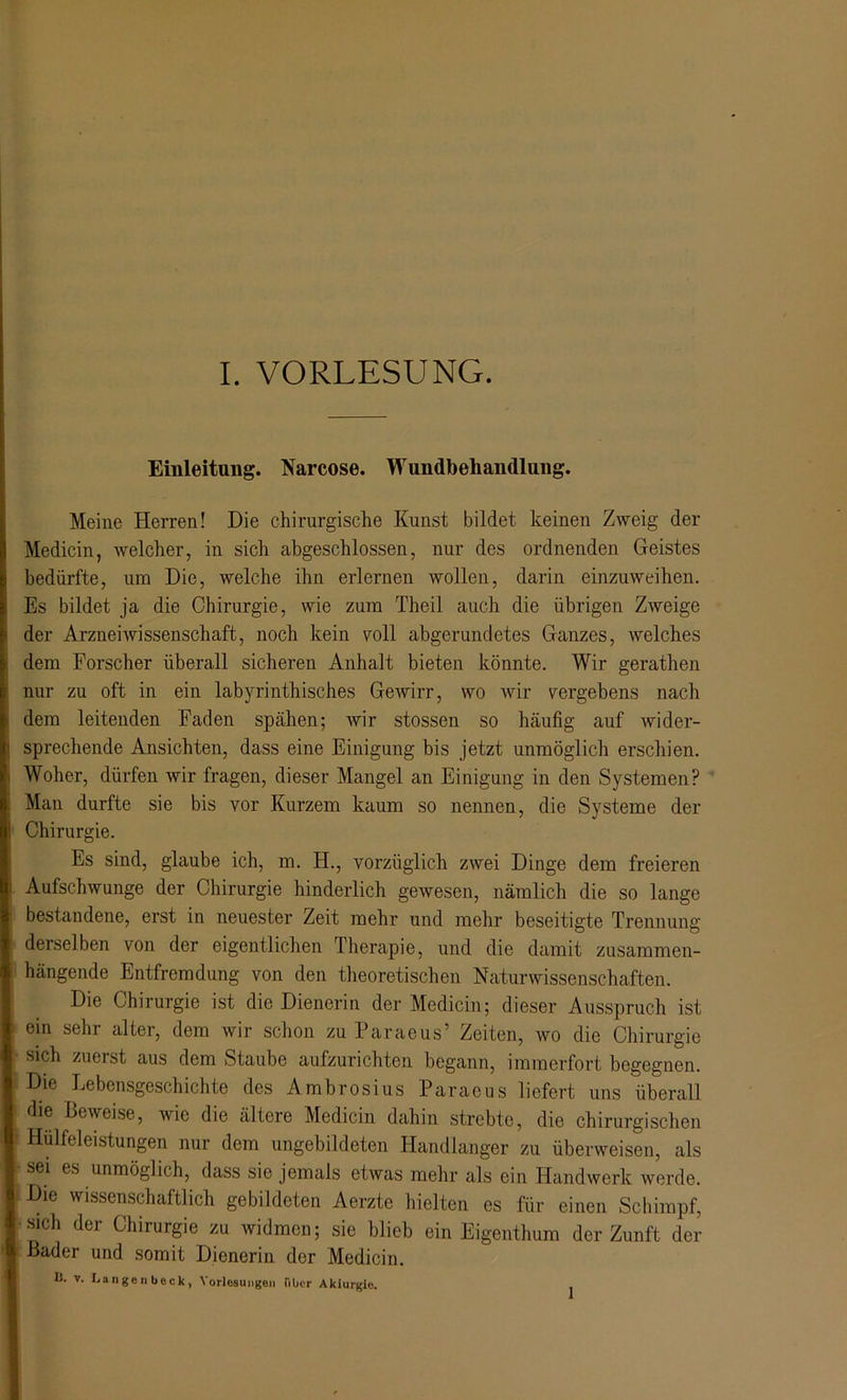 Einleitung. Narcose. Wundbehandlung. Meine Herren! Die chirurgische Kunst bildet keinen Zweig der Medicin, welcher, in sich abgeschlossen, nur des ordnenden Geistes bedürfte, um Die, welche ihn erlernen wollen, darin einzuweihen. Es bildet ja die Chirurgie, wie zum Theil auch die übrigen Zweige der Arzneiwissenschaft, noch kein voll abgerundetes Ganzes, welches dem Forscher überall sicheren Anhalt bieten könnte. Wir gerathen nur zu oft in ein labyrinthisches Gewirr, wo wir vergebens nach dem leitenden Faden spähen; wir stossen so häufig auf wider- sprechende Ansichten, dass eine Einigung bis jetzt unmöglich erschien. Woher, dürfen wir fragen, dieser Mangel an Einigung in den Systemen? Man durfte sie bis vor Kurzem kaum so nennen, die Systeme der Chirurgie. Es sind, glaube ich, m. H., vorzüglich zwei Dinge dem freieren Aufschwünge der Chirurgie hinderlich gewesen, nämlich die so lange bestandene, erst in neuester Zeit mehr und mehr beseitigte Trennung derselben von der eigentlichen Therapie, und die damit zusammen- hängende Entfremdung von den theoretischen Naturwissenschaften. Die Chirurgie ist die Dienerin der Medicin; dieser Ausspruch ist ein sehr alter, dem wir schon zu Paraeus’ Zeiten, wo die Chirurgie sich zuerst aus dem Staube aufzurichten begann, immerfort begegnen. Die Lebensgeschichte des Ambrosius Paraeus liefert uns überall die Beweise, wie die ältere Medicin dahin strebte, die chirurgischen Hülfeleistungen nur dem ungebildeten Handlanger zu überweisen, als sei es unmöglich, dass sie jemals etwas mehr als ein Handwerk werde. Die wissenschaftlich gebildeten Aerzte hielten es für einen Schimpf, sich der Chirurgie zu widmen; sie blieb ein Eigenthum der Zunft der Bader und somit Dienerin der Medicin. 11. V. La I) ge II beck , Vorlesungen über Akiurgle. 1