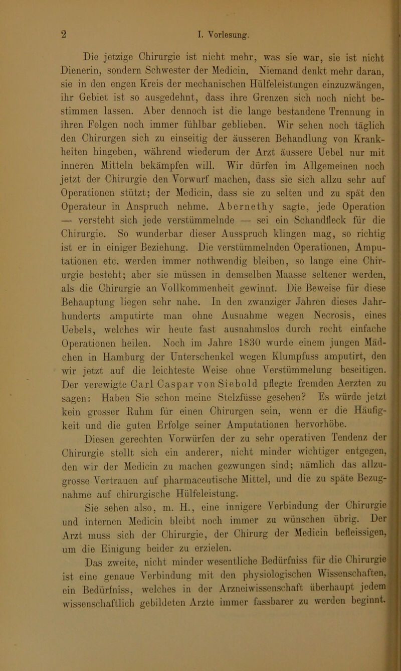 Die jetzige Chirurgie ist nicht mehr, was sie war, sie ist nicht Dienerin, sondern Schwester der Medicin. Niemand denkt mehr daran, sie in den engen Kreis der mechanischen Hülfeleistungen einzuzwängen, ihr Gebiet ist so ausgedehnt, dass ihre Grenzen sich noch nicht be- stimmen lassen. Aber dennoch ist die lange bestandene Trennung in ihren Folgen noch immer fühlbar geblieben. Wir sehen noch täglich den Chirurgen sich zu einseitig der äusseren Behandlung von Krank- heiten hingeben, während wiederum der Arzt äussere Uebel nur mit inneren Mitteln bekämpfen will. Wir dürfen im Allgemeinen noch jetzt der Chirurgie den Vorwurf machen, dass sie sich allzu sehr auf Operationen stützt; der Medicin, dass sie zu selten und zu spät den Operateur in Anspruch nehme. Abernethy sagte, jede Operation — versteht sich jede verstümmelnde — sei ein Schandfleck für die Chirurgie. So wunderbar dieser Ausspruch klingen mag, so richtig ist er in einiger Beziehung. Die verstümmelnden Operationen, Ampu- tationen etc. werden immer nothwendig bleiben, so lange eine Chir- urgie besteht; aber sie müssen in demselben Maasse seltener werden, als die Chirurgie an Vollkommenheit gewinnt. Die Beweise für diese Behauptung liegen sehr nahe. In den zwanziger Jahren dieses Jahr- hunderts amputirte man ohne Ausnahme wegen Necrosis, eines Uebels, welches wir heute fast ausnahmslos durch recht einfache Operationen heilen. Noch im Jahre 1830 wurde einem jungen Mäd- chen in Hamburg der Unterschenkel wegen Klumpfuss amputirt, den wir jetzt auf die leichteste Weise ohne Verstümmelung beseitigen. Der verewigte Carl Caspar von Siebold pflegte fremden Aerzten zu sagen: Haben Sie schon meine Stelzfüsse gesehen? Es würde jetzt kein grosser Ruhm für einen Chirurgen sein, wenn er die Häufig- keit und die guten Erfolge seiner Amputationen hervorhöbe. Diesen gerechten Vorwürfen der zu sehr operativen Tendenz der Chirurgie stellt sich ein anderer, nicht minder wichtiger entgegen, den wir der Medicin zu machen gezwungen sind; nämlich das allzu- grosse Vertrauen auf pharmaceutische Mittel, und die zu späte Bezug- .. nähme auf chirurgische Hülfeleistung. Sie sehen also, m. H., eine innigere Verbindung der Chirurgie | und internen Medicin bleibt noch immer zu wünschen übrig. Der Arzt muss sich der Chirurgie, der Chirurg der Medicin betleissigen, um die Einigung beider zu erzielen. Das zweite, nicht minder wesentliche Bedürfniss für die Chirurgie ist eine genaue Verbindung mit den physiologischen Wissenschaften, ein Bedürfniss, welches in der Arzneiwissenschaft überhaupt jedem wissenschaftlich gebildeten Arzte immer fassbarer zu werden beginnt.