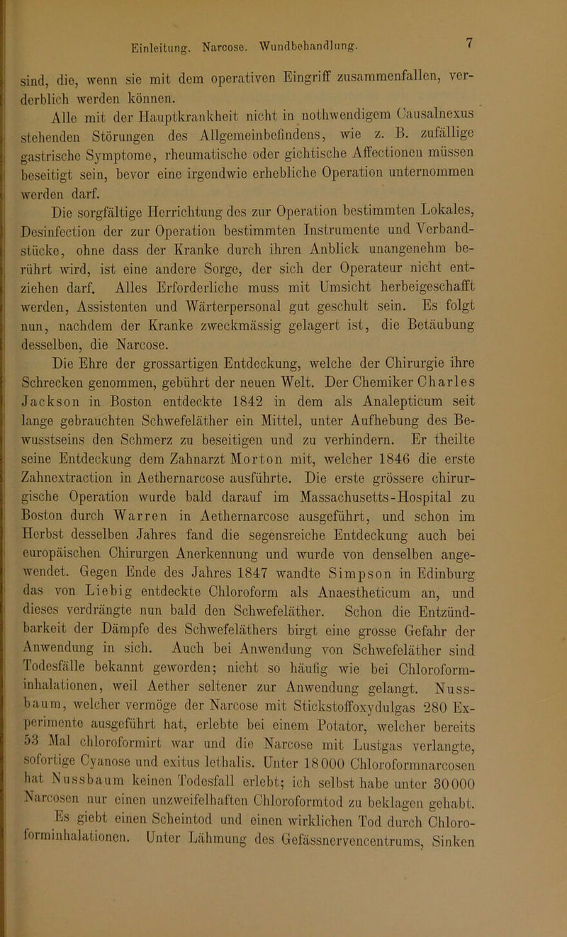 sind, die, wenn sie mit dem operativen Eingriff zusammenfallen, ver- derblich werden können. Alle mit der Hauptkrankheit nicht in notwendigem Causalnexus stehenden Störungen des Allgemeinbefindens, wie z. B. zufällige gastrische Symptome, rheumatische oder gichtische Affectionen müssen beseitigt sein, bevor eine irgendwie erhebliche Operation unternommen werden darf. Die sorgfältige Herrichtung des zur Operation bestimmten Lokales, Desinfection der zur Operation bestimmten Instrumente und Verband- stücke, ohne dass der Kranke durch ihren Anblick unangenehm be- rührt wird, ist eine andere Sorge, der sich der Operateur nicht ent- ziehen darf. Alles Erforderliche muss mit Umsicht herbeigeschafft werden, Assistenten und Wärterpersonal gut geschult sein. Es folgt nun, nachdem der Kranke zweckmässig gelagert ist, die Betäubung desselben, die Narcose. Die Ehre der grossartigen Entdeckung, welche der Chirurgie ihre Schrecken genommen, gebührt der neuen Welt. Der Chemiker Charles Jackson in Boston entdeckte 1842 in dem als Analepticum seit lange gebrauchten Schwefeläther ein Mittel, unter Aufhebung des Be- wusstseins den Schmerz zu beseitigen und zu verhindern. Er theilte seine Entdeckung dem Zahnarzt Morton mit, Avelcher 1846 die erste Zahnextraction in Aethernarcose ausführte. Die erste grössere chirur- gische Operation wurde bald darauf im Massachusetts-Hospital zu Boston durch Warren in Aethernarcose ausgeführt, und schon im Herbst desselben Jahres fand die segensreiche Entdeckung auch bei europäischen Chirurgen Anerkennung und wurde von denselben ange- wendet. Gegen Ende des Jahres 1847 wandte Simpson in Edinburg das von Liebig entdeckte Chloroform als Anaestheticum an, und dieses verdrängte nun bald den Schwefeläther. Schon die Entzünd- barkeit der Dämpfe des Schwefeläthers birgt eine grosse Gefahr der Anwendung in sich. Auch bei Anwendung von Schwefeläther sind Todesfälle bekannt geworden; nicht so häufig wie bei Chloroform- inhalationen, weil Aether seltener zur Anwendung gelangt. Nuss- baum, welcher vermöge der Narcose mit Stickstoffoxydulgas 280 Ex- perimente ausgeführt hat, erlebte bei einem Potator, welcher bereits 53 Mal chloroformirt war und die Narcose mit Lustgas verlangte, sofoitige Cyanose und exitus lethalis. Unter 18000 Chloroformnarcosen hat Nussbaum keinen Todesfall erlebt; ich selbst habe unter 30000 Narcosen nur einen unzweifelhaften Chloroformtod zu beklagen gehabt. Es giebt einen Scheintod und einen wirklichen Tod durch Chloro- forminhalationen. Unter Lähmung des Gcfässnervencentrums, Sinken