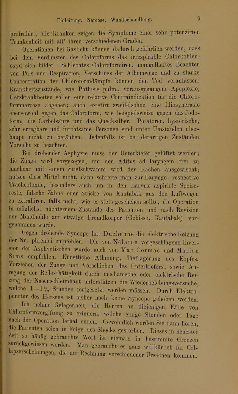 protrahirt, die'Kranken zeigen die Symptome einer sehr potenzirten Trunkenheit mit all’ ihren verschiedenen Graden. Operationen bei Gaslicht können dadurch gefährlich werden, dass bei dem Verdunsten des Chloroforms das irrespirable Chlorkohlen- oxyd sich bildet. Schlechtes Chloroformiren, mangelhaftes Beachten von Puls und Respiration, Verschluss der Athemwege und zu starke Concentration der Chloroformdämpfe können den Tod veranlassen. Krankheitszustände, wie Phthisis pulm., vorausgegangene Apoplexie, Herzkrankheiten sollen eine relative Contraindication für die Chloro- formnarcose abgeben; auch existirt zweifelsohne eine Idiosyncrasie ebensowohl gegen das Chloroform, wie beispielsweise gegen das Jodo- form, die Car boisäure und das Quecksilber. Potatoren, hysterische, sehr erregbare und furchtsame Personen sind unter Umständen über- haupt nicht zu betäuben. Jedenfalls ist bei derartigen Zuständen Vorsicht zu beachten. Bei drohender Asphyxie muss der Unterkiefer gelüftet werden; die Zunge wird vorgezogen, um den Aditus ad laryngem frei zu machen; mit einem Stielschwamm wird der Rachen ausgewischt; nützen diese Mittel nicht, dann schreite man zur Laryngo- respective Tracheotomie, besonders auch um in den Larynx aspirirte Speise- reste, falsche Zähne oder Stücke von Kautabak aus den Jjuftwegen zu extrahiren, falls nicht, wie es stets geschehen sollte, die Operation in möglichst nüchternem Zustande des Patienten und nach Revision der Mundhöhle auf etwaige Fremdkörper (Gebisse, Kautabak) vor- genommen wurde. Gegen drohende Syncope hat Duchenne die elektrische Reizung der Nn. phrenici empfohlen. Die von Nelaton vorgeschlagene Inver- sion der Asphyctischen wurde auch von Mac Cormac und Marion Sims empfohlen. Künstliche Athmung, Tieflagerung des Kopfes, Voiziehen der Zunge und Vorschieben des Unterkiefers, sowie An- i egung dci Reflexthätigkeit durch mechanische oder elektrische Rei- zung der Nasenschleimhaut unterstützen die Wiederbelebungsversuche, welche 1—1'/2 Stunden fortgesetzt werden müssen. Durch Elektro- punctur des Herzens ist bisher noch keine Syncope gehoben worden. Ich nehme Gelegenheit, die Herren an diejenigen Fälle von Chloroformvergiftung zu erinnern, welche einige Stunden oder Tage nach der Operation lethal enden. Gewöhnlich werden Sie dann hören, die Patienten seien in Folge des Shocks gestorben. Dieses in neuester Zeit so häufig gebrauchte Wort ist niemals in bestimmte Grenzen zuruckgcwiesen worden. Man gebraucht es ganz willkürlich für Col- lapserschemungen, die auf Rechnung verschiedener Ursachen kommen.