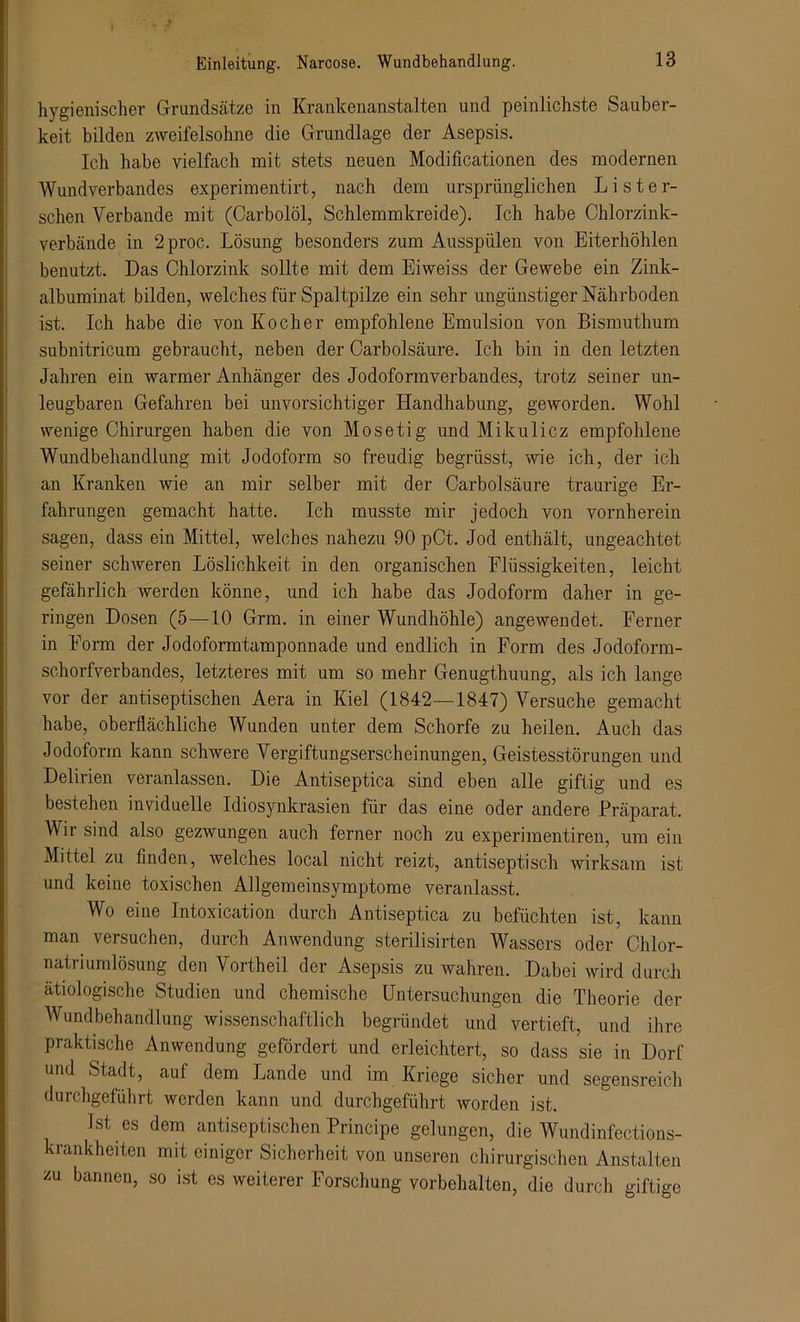 hygienischer Grundsätze in Krankenanstalten und peinlichste Sauber- keit bilden zweifelsohne die Grundlage der Asepsis. Ich habe vielfach mit stets neuen Modificationen des modernen Wundverbandes experimentirt, nach dem ursprünglichen Li st er- sehen Verbände mit (Carboiöl, Schlemmkreide). Ich habe Chlorzink- verbände in 2proc. Lösung besonders zum Ausspülen von Eiterhöhlen benutzt. Das Chlorzink sollte mit dem Eiweiss der Gewebe ein Zink- albuminat bilden, welches für Spaltpilze ein sehr ungünstiger Nährboden ist. Ich habe die von Kocher empfohlene Emulsion von Bismuthum subnitricum gebraucht, neben der Carbolsäure. Ich bin in den letzten Jahren ein warmer Anhänger des Jodoformverbandes, trotz seiner un- leugbaren Gefahren bei unvorsichtiger Handhabung, geworden. Wohl wenige Chirurgen haben die von Mosetig und Mikulicz empfohlene Wundbehandlung mit Jodoform so freudig begrüsst, wie ich, der ich an Kranken wie an mir selber mit der Carbolsäure traurige Er- fahrungen gemacht hatte. Ich musste mir jedoch von vornherein sagen, dass ein Mittel, welches nahezu 90 pCt. Jod enthält, ungeachtet seiner schweren Löslichkeit in den organischen Elüssigkeiten, leicht gefährlich werden könne, und ich habe das Jodoform daher in ge- ringen Dosen (5—10 Grm. in einer Wundhöhle) angewendet. Ferner in Form der Jodoformtamponnade und endlich in Form des Jodoform- schorfverbandes, letzteres mit um so mehr Genugthuung, als ich lange vor der antiseptischen Aera in Kiel (1842—1847) Versuche gemacht habe, oberflächliche Wunden unter dem Schorfe zu heilen. Auch das Jodoform kann schwere Vergiftungserscheinungen, Geistesstörungen und Delirien veranlassen. Die Antiseptica sind eben alle giftig und es bestehen inviduelle Idiosynkrasien für das eine oder andere Präparat. Wir sind also gezwungen auch ferner noch zu experimentiren, um ein Mittel zu finden, welches local nicht reizt, antiseptisch wirksam ist und keine toxischen Allgemeinsymptome veranlasst. Wo eine Intoxication durch Antiseptica zu betuchten ist, kann man versuchen, durch Anwendung sterilisirten Wassers oder Chlor- natriumlösung den Vortheil der Asepsis zu wahren. Dabei wird durch ätiologische Studien und chemische Untersuchungen die Theorie der Wundbehandlung wissenschaftlich begründet und vertieft, und ihre praktische Anwendung gefördert und erleichtert, so dass sie in Dorf und Stadt, auf dem Lande und im Kriege sicher und segensreich durchgeführt werden kann und durchgeführt worden ist. Jst es dem antiseptischen Principe gelungen, die Wundinfections- krankheiten mit einiger Sicherheit von unseren chirurgischen Anstalten zu bannen, so ist es weiterer Forschung Vorbehalten, die durch giftige