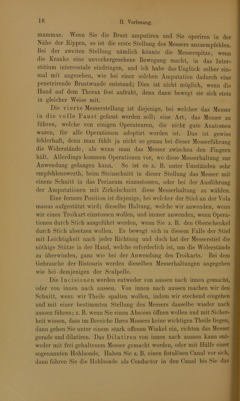 mammae. Wenn Sie die Brust amputiren und Sie operiren in der Nähe der Rippen, so ist die erste Stellung des Messers anzuempfehlen. Bei der zweiten Stellung nämlich könnte die Messerspitze, wenn die Kranke eine unvorhergesehene Bewegung macht, in das Inter- stitium intercostale eindringen, und ich habe das Unglück selber ein- mal mit angesehen, wie bei einer solchen Amputation dadurch eine penetrirende Brustwunde entstand; Dies ist nicht möglich, wenn die Hand auf dem Thorax fest aufruht, denn dann bewegt sie sich stets in gleicher Weise mit. Die vierte Messerstellung ist diejenige, bei welcher das Messer in die volle Faust gefasst werden soll; eine Art, das Messer zu führen, welche von einigen Operateuren, die nicht gute Anatomen waren, für alle Operationen adoptirt worden ist. Das ist gewiss fehlerhaft, denn man fühlt ja nicht so genau bei dieser Messerführung die Widerstände, als wenn man das Messer zwischen den Fingern hält. Allerdings kommen Operationen vor, wo diese Messerhaltung zur Anwendung gelangen kann. So ist es z. B. unter Umständen sehr empfehlenswert!!, beim Steinschnitt in dieser Stellung das Messer mit einem Schnitt in das Perineum einzustossen, oder bei der Ausführung der Amputationen mit Zirkelschnitt diese Messerhaltung zu wählen. Eine fernere Position ist diejenige, bei welcher der Stiel an der Vola manus aufgestützt wird; dieselbe Haltung, welche wir an wenden, wenn wir einen Troikart einstossen wollen, und immer anwenden, wenn Opera- tionen durch Stich ausgeführt werden, wenn Sie z. B. den Oberschenkel durch Stich absetzen wollen. Es bewegt sich in diesem Falle der Stiel mit Leichtigkeit nach jeder Richtung und doch hat der Messerstiel die nöthige Stütze in der Hand, welche erforderlich ist, um die Widerstände zu überwinden, ganz wie bei der Anwendung des Troikarts. Bei dem Gebrauche der Bistouris werden dieselben Messerhaltungen angegeben wie bei demjenigen der Scalpelle. Die Incisionen werden entweder von aussen nach innen gemacht, oder von innen nach aussen. Von innen nach aussen machen wir den Schnitt, wenn wir Theile spalten wollen, indem wir stechend eingchen und mit einer bestimmten Stellung des Messers dasselbe wieder nach aussen führen; z. B. wenn Sie einen Abscess öffnen wollen und mit Sicher- heit wissen, dass im Bereiche Ihres Messers keine wichtigen Theile liegen, dann gehen Sie unter einem stark offenen Winkel ein, richten das Messer gerade und dilatiren. Das Dilatiren von innen nach aussen kann ent- weder mit frei gehaltenem Messer gemacht werden, oder mit Hülfe einer sogenannten Hohlsonde. Haben Sie z. B. einen fistulösen Canal vor sich, dann führen Sic die Hohlsonde als Conductor in den Canal bis Sie das