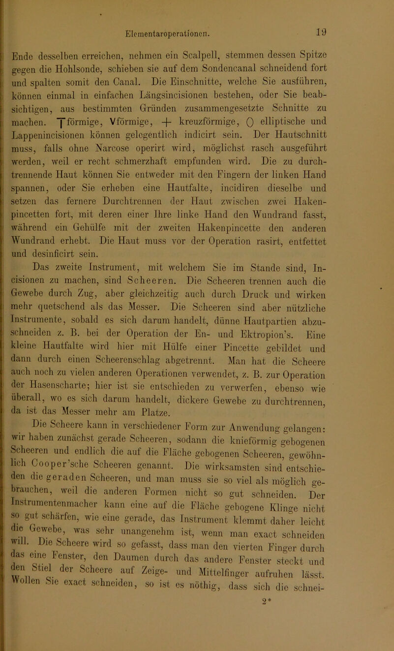 Ende desselben erreichen, nehmen ein Seal pell, stemmen dessen Spitze gegen die Hohlsonde, schieben sie auf dem Sondencanal schneidend fort und spalten somit den Canal. Die Einschnitte, welche Sie ausführen, können einmal in einfachen Längsincisionen bestehen, oder Sie beab- sichtigen, aus bestimmten Gründen zusammengesetzte Schnitte zu machen, jförmige, Vförmige, -f- kreuzförmige, () elliptische und Lappenincisionen können gelegentlich indicirt sein. Der Plautschnitt muss, falls ohne Narcose operirt wird, möglichst rasch ausgeführt werden, weil er recht schmerzhaft empfunden wird. Die zu durch- trennende Haut können Sie entweder mit den Fingern der linken Pland spannen, oder Sie erheben eine Hautfalte, incidiren dieselbe und setzen das fernere Durchtrennen der Plaut zwischen zwei Haken- pincetten fort, mit deren einer Ihre linke Hand den Wundrand fasst, ^ährend ein Gehülfe mit der zweiten Hakenpincette den anderen Wundrand erhebt. Die Haut muss vor der Operation rasirt, entfettet und desinficirt sein. Das zweite Instrument, mit welchem Sie im Stande sind, In- cisionen zu machen, sind Scheeren. Die Scheeren trennen auch die Gewebe durch Zug, aber gleichzeitig auch durch Druck und wirken mehr quetschend als das Messer. Die Scheeren sind aber nützliche Instrumente, sobald es sich darum handelt, dünne Hautpartien abzu- schneiden z. B. bei der Operation der En- und Ektropion’s. Eine kleine Hautfalte wird hier mit Hülfe einer Pincette gebildet und dann durch einen Scheerenschlag abgetrennt. Man hat die Scheere auch noch zu vielen anderen Operationen verwendet, z. B. zur Operation der Hasenscharte; hier ist sie entschieden zu verwerfen, ebenso wie überall, wo es sich darum handelt, dickere Gewebe zu durchtrennen, da ist das Messer mehr am Platze. Die Scheere kann in verschiedener Form zur Anwendung gelangen: wm haben zunächst gerade Scheeren, sodann die knieförmig gebogenen Scheeren und endlich die auf die Fläche gebogenen Scheeren, gewöhn- lich Gooper’sche Scheeren genannt. Die wirksamsten sind entschie- den die geraden Scheeren, und man muss sie so viel als möglich ge- brauchen, weil die anderen Formen nicht so gut schneiden. Der Instrumentenmacher kann eine auf die Fläche gebogene Klinge nicht SO gut schärfen, wie eine gerade, das Instrument klemmt daher leicht die Gewebe, was sehr unangenehm ist, wenn man exact schneiden will. Die Scheere wird so gefasst, dass man den vierten Finger durch das eine Fenster, den Daumen durch das andere Fenster steckt und üen St.el der Scheere auf Zeige- und Mittelfinger aufruhen lässt, o len Sie exact schneiden, so ist es nöthig, dass sich die schnei- 9*