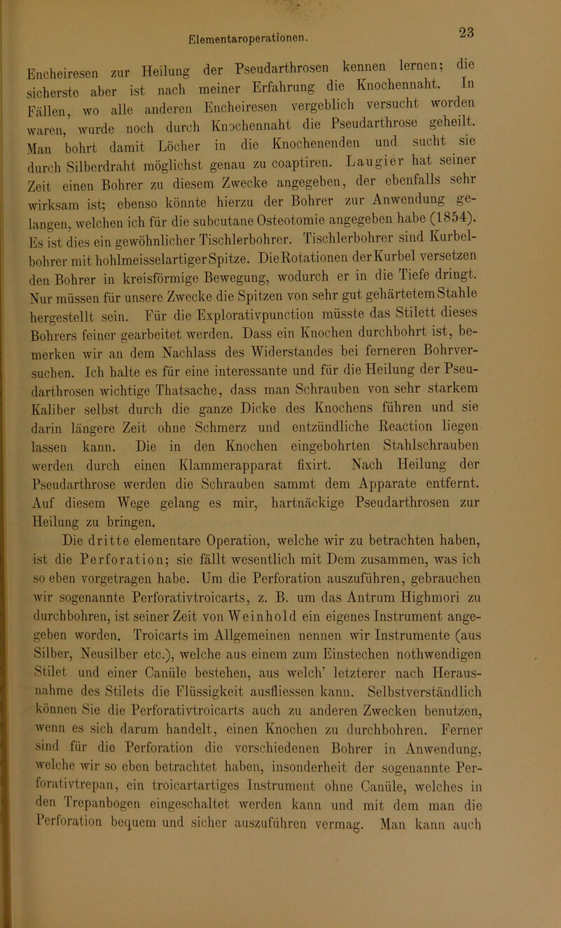 Elementaroperationen. Encheiresen zur Heilung der Pseudarthrosen kennen lernen; die sicherste aber ist nach meiner Erfahrung die Knochennaht. ln Fällen wo alle anderen Encheiresen vergeblich versucht worden waren,’ wurde noch durch Knochennaht die Pseudarthrose geheilt. Man bohrt damit Löcher in die Knochenenden und sucht sie durch Silberdraht möglichst genau zu coaptiren. Laugier hat seiner Zeit einen Bohrer zu diesem Zwecke angegeben, der ebenfalls sehr wirksam ist; ebenso könnte hierzu der Bohrer zui Anwendung ge langen, welchen ich für die subcutane Osteotomie angegeben habe (1854). Es ist dies ein gewöhnlicher Tischlerbohrer. Tischlerbohrer sind Kurbel- bohrer mit hohlmeisselartiger Spitze. Die Rotationen der Kurbel versetzen den Bohrer in kreisförmige Bewegung, wodurch er in die Tiefe dringt. Nur müssen für unsere Zwecke die Spitzen von sehr gut gehärtetem Stahle hergestellt sein. Für die Explorativpunction müsste das Stilett dieses Bohrers feiner gearbeitet werden. Dass ein Knochen durchbohrt ist, be- merken wir an dem Nachlass des Widerstandes bei ferneren Bohrver- suchen. Ich halte es für eine interessante und für die Heilung der Pseu- darthrosen wichtige Thatsache, dass man Schrauben von sehr starkem Kaliber selbst durch die ganze Dicke des Knochens führen und sie darin längere Zeit ohne Schmerz und entzündliche Reaction liegen lassen kann. Die in den Knochen eingebohrten Stahlschrauben werden durch einen Klammerapparat fixirt. Nach Heilung der Pseudarthrose werden die Schrauben sammt dem Apparate entfernt. Auf diesem Wege gelang es mir, hartnäckige Pseudarthrosen zur Heilung zu bringen. Die dritte elementare Operation, welche wir zu betrachten haben, ist die Perforation; sie fällt wesentlich mit Dem zusammen, was ich soeben vorgetragen habe. Um die Perforation auszuführen, gebrauchen wir sogenannte Perforativtroicarts, z. B. um das Antrum Highmori zu durchbohren, ist seiner Zeit von Weinhold ein eigenes Instrument ange- geben worden. Troicarts im Allgemeinen nennen wir Instrumente (aus Silber, Neusilber etc.), welche aus einem zum Einstechen nothwendigen Stilet und einer Canüle bestehen, aus welch’ letzterer nach Heraus- nahme des Stilets die Flüssigkeit ausfliessen kann. Selbstverständlich können Sie die Perforativtroicarts auch zu anderen Zwecken benutzen, wenn es sich darum handelt, einen Knochen zu durchbohren. Ferner sind für dio Perforation die verschiedenen Bohrer in Anwendung, welche wir so eben betrachtet haben, insonderheit der sogenannte Per- forativtrepan, ein troicartartiges Instrument ohne Canüle, welches in den Irepanbogen eingeschaltet werden kann und mit dem man die Perforation bequem und sicher auszuführen vermag. Man kann auch