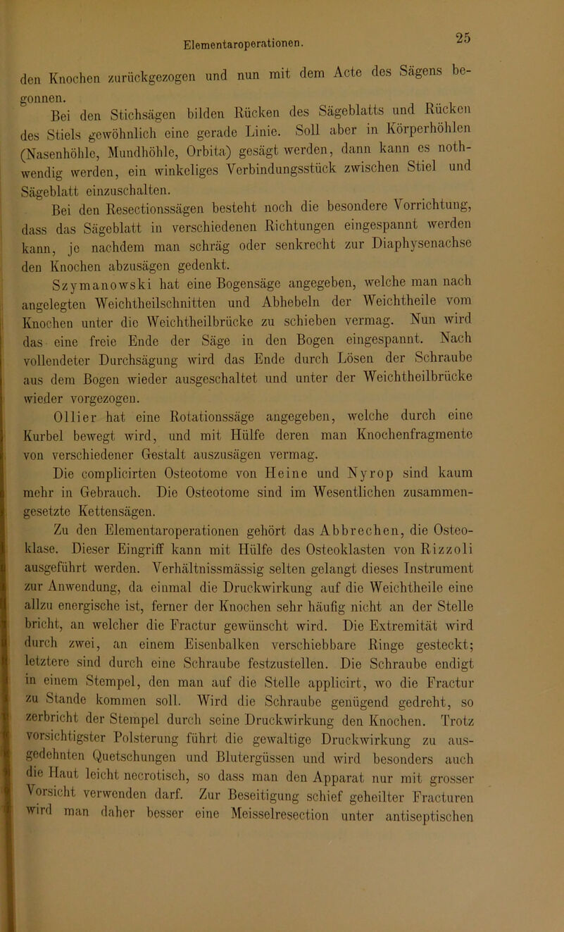 den Knochen zurückgezogen und nun mit dem Acte des Sägens be- gonnen. Bei den Stichsägen bilden Rücken des Sägeblatts und Rücken des Stiels gewöhnlich eine gerade Linie. Soll aber in Körperhöhlen (Nasenhöhle, Mundhöhle, Orbita) gesägt werden, dann kann es noth- wendig werden, ein winkeliges Verbindungsstück zwischen Stiel und Sägeblatt einzuschalten. Bei den Resectionssägen besteht noch die besondere Vorrichtung, dass das Sägeblatt in verschiedenen Richtungen eingespannt werden kann, je nachdem man schräg oder senkrecht zur Diaphysenachse den Knochen abzusägen gedenkt. Szymanowski hat eine Bogensäge angegeben, welche man nach angelegten Weichtheilschnitten und Abhebeln der Weichtheile vom Knochen unter die Weichtheilbrücke zu schieben vermag. Nun wird das eine freie Ende der Säge in den Bogen eingespannt. Nach vollendeter Durchsägung Avird das Ende durch Lösen der Schraube aus dem Bogen wieder ausgeschaltet und unter der Weichtheilbrücke wieder vorgezogen. Olli er hat eine Rotationssäge angegeben, welche durch eine Kurbel bewegt wird, und mit Hülfe deren man Knochenfragmente von verschiedener Gestalt auszusägen vermag. Die complicirten Osteotome von Heine und Nyrop sind kaum mehr in Gebrauch. Die Osteotome sind im Wesentlichen zusammen- gesetzte Kettensägen. Zu den Elementaroperationen gehört das Abbrechen, die Osteo- klase. Dieser Eingriff kann mit Hülfe des Osteoklasten von Rizzoli ausgeführt Averden. Verhältnissmässig selten gelangt dieses Instrument zur Anwendung, da einmal die Druckwirkung auf die Weichtheile eine allzu energische ist, ferner der Knochen sehr häufig nicht an der Stelle bricht, an welcher die Fractur gewünscht wird. Die Extremität Avird durch zwei, an einem Eisenbalken verschiebbare Ringe gesteckt; letztere sind durch eine Schraube festzustellen. Die Schraube endigt in einem Stempel, den man auf die Stelle applicirt, avo die Fractur zu Stande kommen soll. Wird die Schraube genügend gedreht, so zerbricht der Stempel durch seine Druckwirkung den Knochen. Trotz vorsichtigster Polsterung führt die gewaltige Druckwirkung zu aus- gedehnten Quetschungen und Blutergüssen und Avird besonders auch die Haut leicht necrotisch, so dass man den Apparat nur mit grosser Vorsicht verwenden darf. Zur Beseitigung schief geheilter Fracturen wird man daher besser eine Meisselresection unter antiseptischen