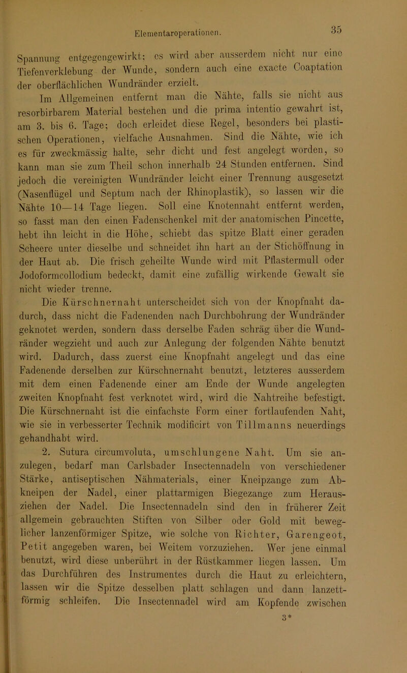 Spannung entgegcngowirkt; cs wird aber ausserdem nicht nui eine Tiefenverklebung der Wunde, sondern auch eine cxacte Coaptation der oberflächlichen Wundränder erzielt. Im Allgemeinen entfernt man die Nähte, falls sie nicht aus resorbirbarem Material bestehen und die prima intentio gewahrt ist, am 3. bis 6. Tage; doch erleidet diese Regel, besonders bei plasti- schen Operationen, vielfache Ausnahmen. Sind die Nähte, wie ich es für zweckmässig halte, sehr dicht und fest angelegt worden, so kann man sie zum Theil schon innerhalb 24 Stunden entfernen. Sind jedoch die vereinigten Wundränder leicht einer Trennung ausgesetzt (Nasenflügel und Septum nach der Rhinoplastik), so lassen wir die Nähte 10—14 Tage liegen. Soll eine Knotennaht entfernt werden, so fasst man den einen Fadenschenkel mit der anatomischen Pincette, hebt ihn leicht in die Höhe, schiebt das spitze Blatt einer geraden Scheere unter dieselbe und schneidet ihn hart an der Stichöffnung in der Haut ab. Die frisch geheilte Wunde wird mit Pflastermull oder Jodoformcollodium bedeckt, damit eine zufällig wirkende Gewalt sie nicht wieder trenne. Die Kürschnernaht unterscheidet sich von der Knopfnaht da- durch, dass nicht die Fadenenden nach Durchbohrung der Wundränder geknotet werden, sondern dass derselbe Faden schräg über die Wund- ränder wegzieht und auch zur Anlegung der folgenden Nähte benutzt wird. Dadurch, dass zuerst eine Knopfnaht angelegt und das eine Fadenende derselben zur Kürschnernaht benutzt, letzteres ausserdem mit dem einen Fadenende einer am Ende der Wunde angelegten zweiten Knopfnaht fest verknotet wird, wird die Nahtreihe befestigt. Die Kürschnernaht ist die einfachste Form einer fortlaufenden Naht, wie sie in verbesserter Technik modificirt von Tillmanns neuerdings gehandhaht wird. 2. Sutura circumvoluta, umschlungene Naht. Um sie an- zulegen, bedarf man Oarlsbader Insectennadeln von verschiedener Stärke, antiseptischen Nähmaterials, einer Kneipzange zum Ab- kneipen der Nadel, einer plattarmigen Biegezange zum Heraus- ziehen der Nadel. Die Insectennadeln sind den in früherer Zeit allgemein gebrauchten Stiften von Silber oder Gold mit beweg- licher lanzenförmiger Spitze, wie solche von Richter, Garengeot, Petit angegeben waren, bei Weitem vorzuziehen. Wer jene einmal benutzt, wird diese unberührt in der Rüstkammer liegen lassen. Um das Durchführen des Instrumentes durch die Haut zu erleichtern, lassen wir die Spitze desselben platt schlagen und dann lanzett- förmig schleifen. Die Insectennadel wird am Kopfende zwischen 3*