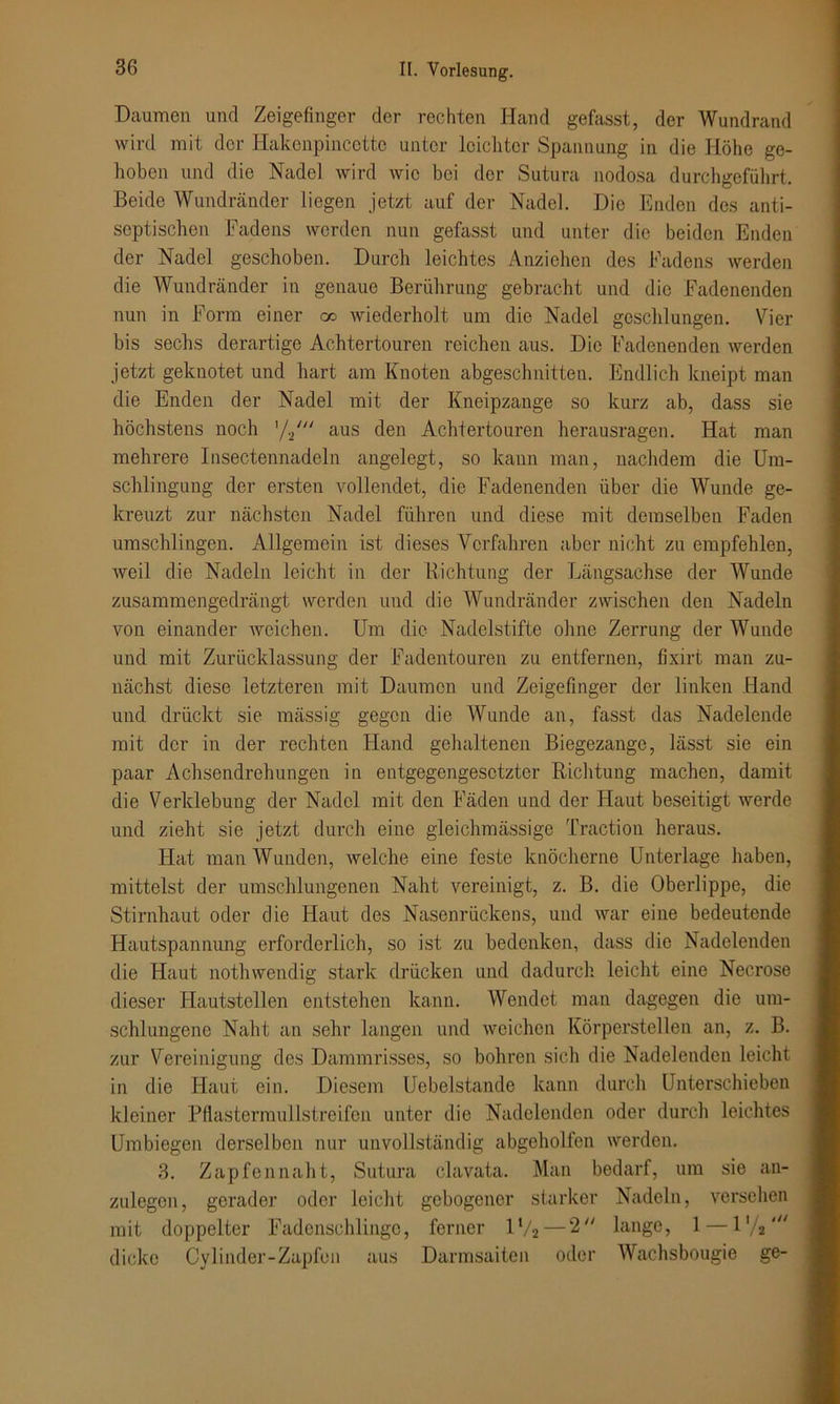 Daumen und Zeigefinger der rechten Hand gefasst, der Wundrand wird mit der Hakenpincctte unter leichter Spannung in die Höhe ge- hoben und die Nadel wird wie bei der Sutura nodosa durchgeführt. Beide Wundränder liegen jetzt auf der Nadel. Die Enden des anti- septischen Fadens werden nun gefasst und unter die beiden Enden der Nadel geschoben. Durch leichtes Anziehen des Fadens werden die Wundränder in genaue Berührung gebracht und die Fadenenden nun in Form einer oo wiederholt um die Nadel geschlungen. Vier bis sechs derartige Achtertouren reichen aus. Die Fadenenden werden jetzt geknotet und hart am Knoten abgeschnitten. Endlich kneipt man die Enden der Nadel mit der Kneipzange so kurz ab, dass sie höchstens noch aus den Achtertouren herausragen. Hat man mehrere Insectennadeln angelegt, so kann man, nachdem die Um- schlingung der ersten vollendet, die Fadenenden über die Wunde ge- kreuzt zur nächsten Nadel führen und diese mit demselben Faden umschlingen. Allgemein ist dieses Verfahren aber nicht zu empfehlen, Aveil die Nadeln leicht in der Richtung der Längsachse der Wunde zusammengedrängt werden und die Wundränder zwischen den Nadeln von einander weichen. Um die Nadelstifte ohne Zerrung der Wunde und mit Zurücklassung der Fadentouren zu entfernen, fixirt man zu- nächst diese letzteren mit Daumen und Zeigefinger der linken Hand und drückt sie mässig gegen die Wunde an, fasst das Nadelende mit der in der rechten Hand gehaltenen Biegezange, lässt sie ein paar Achsendrehungen in entgegengesetzter Richtung machen, damit die Verklebung der Nadel mit den Fäden und der Haut beseitigt Averde und zieht sie jetzt durch eine gleichmässige Traction heraus. Hat man Wunden, welche eine feste knöcherne Unterlage haben, mittelst der umschlungenen Naht vereinigt, z. B. die Oberlippe, die Stirnhaut oder die Haut des Nasenrückens, und Avar eine bedeutende Hautspannung erforderlich, so ist zu bedenken, dass die Nadelenden die Haut nothwendig stark drücken und dadurch leicht eine Necrose dieser Hautstellen entstehen kann. Wendet man dagegen die um- schlungene Naht an sehr langen und weichen Körperstellen an, z. B. zur Vereinigung des Dammrisses, so bohren sich die Nadelenden leicht in die Haut ein. Diesem Uebelstande kann durch Unterschieben kleiner Pflastermullstreifen unter die Nadelenden oder durch leichtes Umbiegen derselben nur unvollständig abgeholfen werden. 3. Zapfennaht, Sutura clavata. Man bedarf, um sie an- zulegen, gerader oder leicht gebogener starker Nadeln, versehen mit doppelter Fadenschlinge, ferner IV2 — 2 lange, 1—l'/j' dicke Cylinder-Zapfou aus Darmsaiten oder Wachsbougie ge-