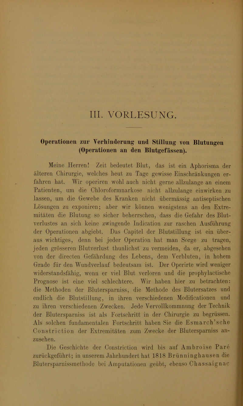 Operationen zur Verhinderung und Stillung von Blutungen (Operationen an den Blutgefässen). Meine Herren! Zeit bedeutet Blut, das ist ein Aphorisma der älteren Chirurgie, welches heut zu Tage gewisse Einschränkungen er- fahren hat. Wir operiren wohl auch nicht gerne allzulange an einem Patienten, um die Chloroformnarkose nicht allzulange einwirken zu lassen, um die Gewebe des Kranken nicht übermässig antiseptischen Lösungen zu exponiren; aber wir können wenigstens an den Extre- mitäten die Blutung so sicher beherrschen, dass die Gefahr des Blut- verlustes an sich keine zwingende Indication zur raschen Ausführung der Operationen abgiebt. Das Capitel der Blutstillung ist ein über- aus wichtiges, denn bei jeder Operation hat man Sorge zu tragen, jeden grösseren Blutverlust thunlichst zu vermeiden, da er, abgesehen von der directen Gefährdung des Lebens, dem Verbluten, in hohem Grade für den Wundverlauf bedeutsam ist. Der Operirte wird weniger widerstandsfähig, wenn er viel Blut verloren und die prophylactische Prognose ist eine viel schlechtere. Wir haben hier zu betrachten: die Methoden der Bluterspa miss, die Methode des Blutersatzes und endlich die Blutstillung, in ihren verschiedenen Modificationen und zu ihren verschiedenen Zwecken. Jede Vervollkommnung der Technik der Blutersparniss ist als Fortschritt in der Chirurgie zu begrüssen. Als solchen fundamentalen Fortschritt haben Sie die Esmarch’sche Constriction der Extremitäten zum Zwecke der Blutersparniss an- zusehen. Die Geschichte der Constriction wird bis auf Ambroise Pa re zurückgeführt; in unserem Jahrhundert hat 1818 Brünninghausen die Blutcrsparnissmethodc bei Amputationen geübt, ebenso Chassaignae