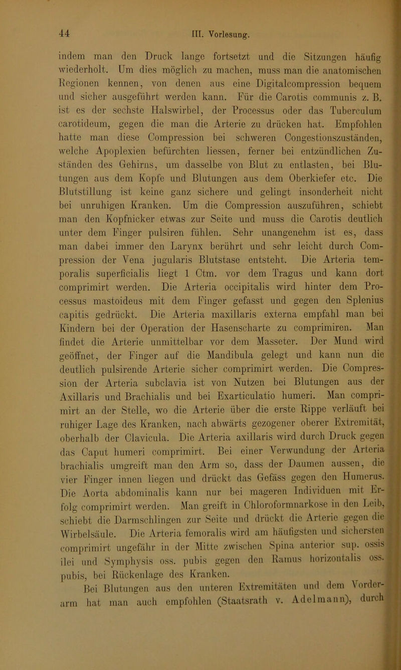 indem man den Druck lange fortsetzt und die Sitzungen häufig wiederholt. Um dies möglich zu machen, muss man die anatomischen Regionen kennen, von denen aus eine Digitalcompression bequem und sicher ausgeführt werden kann. Für die Carotis communis z. B. ist es der sechste Halswirbel, der Processus oder das Tuberculum carotideum, gegen die man die Arterie zu drücken hat. Empfohlen hatte man diese Compression bei schweren Congestionszuständen, welche Apoplexien befürchten liessen, ferner bei entzündlichen Zu- ständen des Gehirns, um dasselbe von Blut zu entlasten, bei Blu- tungen aus dem Kopfe und Blutungen aus dem Oberkiefer etc. Die Blutstillung ist keine ganz sichere und gelingt insonderheit nicht bei unruhigen Kranken. Um die Compression auszuführen, schiebt man den Kopfnicker etwas zur Seite und muss die Carotis deutlich unter dem Finger pulsiren fühlen. Sehr unangenehm ist es, dass man dabei immer den Larynx berührt und sehr leicht durch Com- pression der Vena jugularis Blutstase entsteht. Die Arteria tem- poralis superficialis liegt 1 Ctm. vor dem Tragus und kann dort comprimirt werden. Die Arteria occipitalis wird hinter dem Pro- cessus mastoideus mit dem Finger gefasst und gegen den Splenius capitis gedrückt. Die Arteria maxillaris externa empfahl man bei Kindern bei der Operation der Hasenscharte zu comprimiren. Man findet die Arterie unmittelbar vor dem Masseter. Der Mund wird geöffnet, der Finger auf die Mandibula gelegt und kann nun die deutlich pulsirende Arterie sicher comprimirt werden. Die Compres- sion der Arteria subclavia ist von Nutzen bei Blutungen aus der Axillaris und Brachialis und bei Exarticulatio humeri. Man compri- mirt an der Stelle, wo die Arterie über die erste Rippe verläuft bei ruhiger Lage des Kranken, nach abwärts gezogener oberer Extremität, j oberhalb der Clavicula. Die Arteria axillaris wird durch Druck gegen das Caput humeri comprimirt. Bei einer Verwundung der Arteria brachialis umgreift man den Arm so, dass der Daumen aussen, die ^ vier Finger innen liegen und drückt das Ge fass gegen den Humerus. Die Aorta abdominalis kann nur bei mageren Individuen mit Er- folg comprimirt werden. Man greift in Chloroformnarkose in den Leib, | schiebt die Darmschlingen zur Seite und drückt die Arterie gegen die Wirbelsäule. Die Arteria femoralis wird am häufigsten und sichersten 1 comprimirt ungefähr in der Mitte zwischen Spina anterior sup. ossis I ilei und Symphysis oss. pubis gegen den Ramus horizontalis oss. pubis, bei Rückenlage des Kranken. Bei Blutungen aus den unteren Extremitäten und dem Vorder- arm hat man auch empfohlen (Staatsrath v. Adelmann), durch |