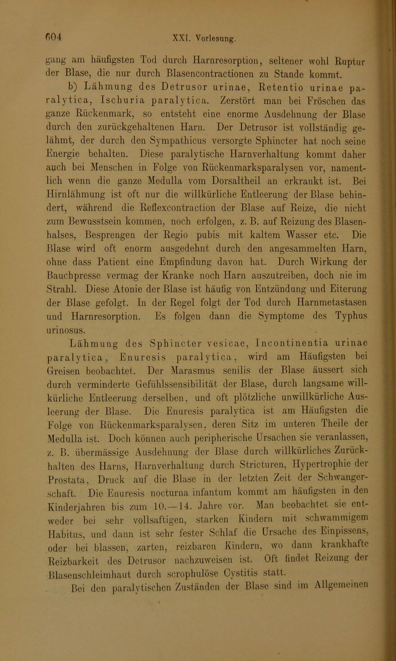 gang am häufigsten Tod durch Harnresorption, seltener wohl Ruptur der Blase, die nur durch Blasencontractionen zu Stande kommt. b) Lähmung des Detrusor urinae, Retentio urinae pa- ralytica, Ischuria paralytica. Zerstört man bei Fröschen das ganze Rückenmark, so entsteht eine enorme Ausdehnung der Blase durch den zurückgehaltenen Harn. Der Detrusor ist vollständig ge- lähmt, der durch den Sympathicus versorgte Sphincter hat noch seine Energie behalten. Diese paralytische Harnverhaltung kommt daher auch bei Menschen in Folge von Rückenmarksparalysen vor, nament- lich wenn die ganze Medulla vom Dorsaltheil an erkrankt ist. Bei Hirnlähmung ist oft nur die willkürliche Entleerung der Blase behin- dert, während die Rellexcontraction der Blase auf Reize, die nicht zum Bewusstsein kommen, noch erfolgen, z. B. auf Reizung des Blasen- halses, Besprengen der Regio pubis mit kaltem Wasser etc. Die Blase wird oft enorm ausgedehnt durch den angesammelten Harn, ohne dass Patient eine Empfindung davon hat. Durch Wirkung der Bauchpresse vermag der Kranke noch Harn auszutreiben, doch nie im Strahl. Diese Atonie der Blase ist häufig von Entzündung und Eiterung der Blase gefolgt. In der Regel folgt der Tod durch Harnmetastasen und Harnresorption. Es folgen dann die Symptome des Typhus urinosus. Lähmung des Sphincter vesicae, Incontinentia urinae paralytica, Enuresis paralytica, wird am Häufigsten bei Greisen beobachtet. Der Marasmus senilis der Blase äussert sich durch verminderte Gefühlssensibilität der Blase, durch langsame will- kürliche Entleerung derselben, und oft plötzliche unwillkürliche Aus- leerung der Blase. Die Enuresis paralytica ist am Häufigsten die Folge von Rückenmarksparalysen, deren Sitz im unteren Theile der Medulla ist. Doch können auch peripherische Ursachen sie veranlassen, z. B. übermässige Ausdehnung der Blase durch willkürliches Zurück- halten des Harns, Harnverhaltung durch Stricturen, Hypertrophie der Prostata, Druck auf die Blase in der letzten Zeit der Schwanger- schaft. Die Enuresis nocturna infantum kommt am häufigsten in den Kinderjahren bis zum 10.—14. Jahre vor. Man beobachtet sie ent- weder bei sehr vollsaftigen, starken Kindern mit schwammigem Habitus, und dann ist sehr fester Schlaf die Ursache des Einpissens, oder bei blassen, zarten, reizbaren Kindern, wo dann krankhafte Reizbarkeit des Detrusor nachzuweisen ist. Oft findet Reizung der Blasenschleimhaut durch scrophulöse Cystitis statt. Bei den paralytischen Zuständen der Blase sind im Allgemeinen