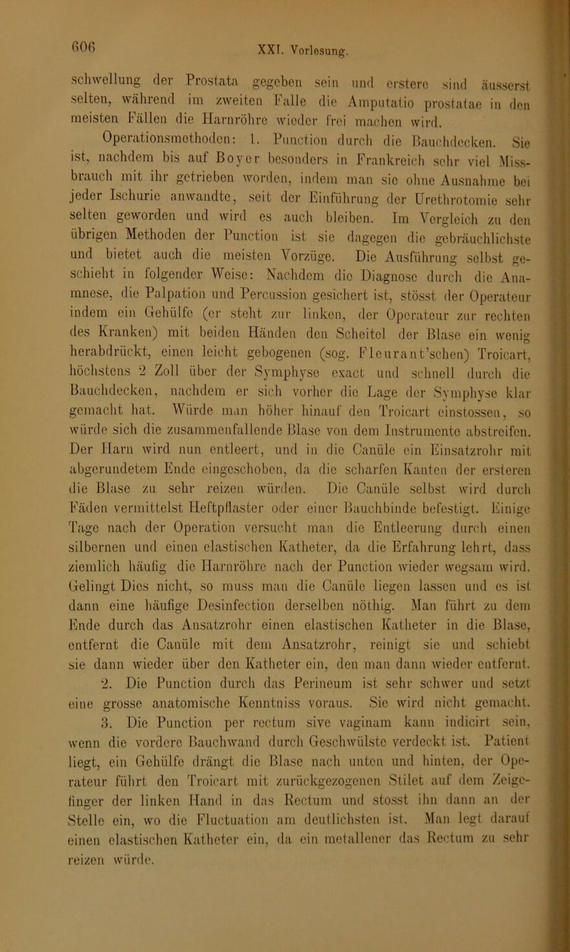 Schwellung der Prostata gegeben sein und erstere sind äusserst, selten, während im zweiten Falle die Amputatio prostatae in den meisten Fällen die Harnröhre wieder frei machen wird. Operationsmothodon: l. Function durch die Bauchdecken. Sie ist, nachdem bis auf Boy er besonders in Frankreich sehr viel Miss- biauch mit ihr getrieben worden, indem man sic ohne Ausnahme bei jeder Ischurie anwandte, seit der Einführung der Urethrotomie sehr selten geworden und wird es auch bleiben. Im Vergleich zu den übrigen Methoden der Function ist sie dagegen die gebräuchlichste und bietet auch die meisten Vorzüge. Die Ausführung selbst ge- schieht in folgender Weise: Nachdem die Diagnose durch die Ana- mnese, die Palpation und Percussion gesichert ist, stösst der Operateur indem ein Gehülfe (er steht zur linken, der Operateur zur rechten des Kranken) mit beiden Händen den Scheitel der Blase ein wenig herabdrückt, einen leicht gebogenen (sog. Fleurant’schen) Troicart, höchstens 2 Zoll über der Symphyse exact und schnell durch die Bauchdecken, nachdem er sich vorher die Lage der Symphyse klar gemacht hat. Würde man höher hinauf den Troicart einstossen, so würde sich die zusammonfallcnde Blase von dem Instrumente abstreifen. Der Harn wird nun entleert, und in die Oanüle ein Einsatzrohr mit abgerundetem Ende eingeschoben, da die scharfen Kanten der ersteren die Blase zu sehr reizen würden. Die Oanüle selbst wird durch Fäden vermittelst Heftpflaster oder einer Bauchbinde befestigt. Einige Tage nach der Operation versucht man die Entleerung durch einen silbernen und einen elastischen Katheter, da die Erfahrung lehrt, dass ziemlich häufig die Harnröhre nach der Punction wieder wegsam wird. Gelingt Dies nicht, so muss man die Oanüle liegen lassen und es ist dann eine häufige Desinfection derselben nöthig. Man führt zu dem Ende durch das Ansatzrohr einen elastischen Katheter in die Blase, entfernt die Oanüle mit dem Ansatzrohr, reinigt sie und schiebt sie dann wieder über den Katheter ein, den man dann wieder entfernt. 2. Die Punction durch das Perineum ist sehr schwer und setzt eine grosse anatomische Kenntniss voraus. Sic wird nicht gemacht. 3. Die Punction per rectum sive vaginam kann indicirt sein, wenn die vordere Bauchwand durch Geschwülste verdeckt ist. Patient liegt, ein Gehülfe drängt die Blase nach unten und hinten, der Ope- rateur führt den Troicart mit zurückgezogenen Stilet auf dem Zeige- finger der linken Hand in das Rectum und stosst ihn dann an der Stelle ein, wo die Fluctuation am deutlichsten ist. Man legt darauf einen elastischen Katheter ein, da ein metallener das Rectum zu sehr reizen würde.