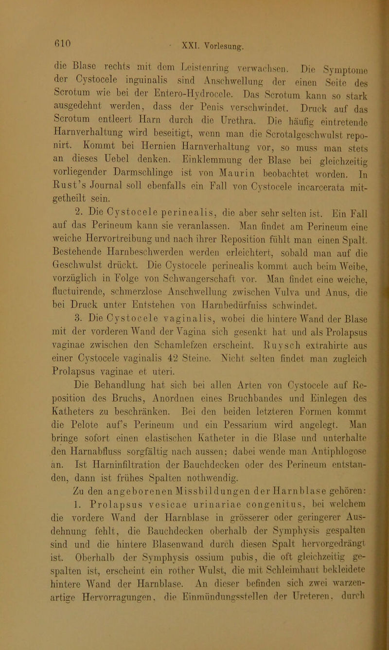 die Blase rechts mit dom Leistenring verwachsen. Die Symptome der Cystocele inguinalis sind Anschwellung der einen Seite des Sc-rotum wie bei der Entero-Hydroccle. Das Scrotum kann so stark ausgedehnt werden, dass der Penis verschwindet. Druck auf das Sciotum entleert. Harn durch die Urethra. Die häufig eintretende Harnverhaltung wird beseitigt, wenn man die Scrotalgcschwulst repo- nirt. Kommt bei Hernien Harnverhaltung vor, so muss man stets an dieses Uebel denken. Einklemmung der Blase bei gleichzeitig vorliegender Darmschlinge ist von Maurin beobachtet worden. In Kust s Journal soll ebenfalls ein Fall von Cystocele incarcerata mit- getheilt sein. 2. Die Cystocele perineal i s, die aber sehr selten ist. Ein Fall auf das Perineum kann sie veranlassen. Man findet am Perineum eine weiche Hervortreibung und nach ihrer Reposition fühlt man einen Spalt. Bestehende Harnbeschwerden werden erleichtert, sobald man auf die Geschwulst drückt. Die Cystocele perineaffe kommt auch beim Weibe, vorzüglich in Folge von Schwangerschaft vor. Man findet eine weiche, fluctuirende, schmerzlose Anschwellung zwischen Vulva und Anus, die bei Druck unter Entstehen von Harnbedürfniss schwindet. 3. Die Cystocele vaginalis, wobei die hintere Wand der Blase mit der vorderen Wand der Vagina sich gesenkt hat und als Prolapsus vaginae zwischen den Schamlefzen erscheint. Buy sch extrahirte aus einer Cystocele vaginalis 42 Steine. Nicht selten findet man zugleich Prolapsus vaginae et uteri. Die Behandlung hat sich bei allen Arten von Cystocele auf Re- position des Bruchs, Anordnen eines Bruchbandes und Einlegen des Katheters zu beschränken. Bei den beiden letzteren Formen kommt die Pelote auf’s Perineum und ein Pessarium wird angelegt. Man bringe sofort einen elastischen Katheter in die Blase und unterhalte den Harnabfluss sorgfältig nach aussen; dabei wende man Antiphlogosc an. Ist Harninfiltration der Bauchdecken oder dos Perineum entstan- den, dann ist frühes Spalten nothwendig. Zu den angeborenen Missbildungen der Harnblase gehören: 1. Prolapsus vesicae urinariae congenitus, bei welchem die vordere Wand der Harnblase in grösserer oder geringerer Aus- dehnung fehlt, die Bauchdecken oberhalb der Symphysis gespalten sind und die hintere Blasenwand durch diesen Spalt hervorgedrängt ist. Oberhalb der Symphysis ossium pubis, die oft gleichzeitig ge- spalten ist, erscheint ein rother Wulst, die mit Schleimhaut bekleidete hintere Wand der Harnblase. An dieser befinden sich zwei warzen- artige Hervorragungen. die Einmündungsstellen der Ureteren. durch