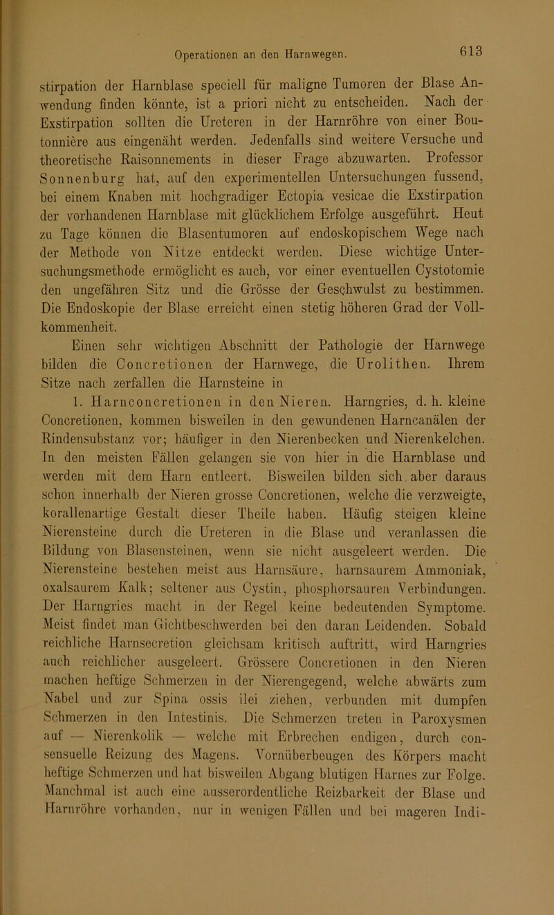 stirpation der Harnblase speciell für maligne Tumoren der Blase An- wendung finden könnte, ist a priori nicht zu entscheiden. Nach der Exstirpation sollten die Urcteren in der Harnröhre von einer Bou- tonniere aus eingenäht werden. Jedenfalls sind weitere Versuche und theoretische Raisonnements in dieser Frage abzuwarten. Professor Sonnenburg hat, auf den experimentellen Untersuchungen fussend, bei einem Knaben mit hochgradiger Ectopia vesicae die Exstirpation der vorhandenen Harnblase mit glücklichem Erfolge ausgeführt. Heut zu Tage können die Blasentumoren auf endoskopischem Wege nach der Methode von Nitze entdeckt werden. Diese wichtige Unter- suchungsmethode ermöglicht es auch, vor einer eventuellen Cystotomie den ungefähren Sitz und die Grösse der Geschwulst zu bestimmen. Die Endoskopie der Blase erreicht einen stetig höheren Grad der Voll- kommenheit. Einen sehr wichtigen Abschnitt der Pathologie der Harnwege bilden die Concretionen der Harnwege, die Urolithen. Ihrem Sitze nach zerfallen die Harnsteine in 1. Harnconcretionen in den Nieren. Harngries, d. h. kleine Concretionen, kommen bisweilen in den gewundenen Harncanälen der Rindensubstanz vor; häufiger in den Nierenbecken und Nierenkelchen. In den meisten Fällen gelangen sie von hier in die Harnblase und werden mit dem Harn entleert. Bisweilen bilden sich. aber daraus schon innerhalb der Nieren grosse Concretionen, welche die verzweigte, korallenartige Gestalt dieser Theile haben. Häufig steigen kleine Nierensteine durch die Ureteren in die Blase und veranlassen die Bildung von Blasensteinen, wenn sie nicht ausgeleert werden. Die Nierensteine bestehen meist aus Harnsäure, harnsaurem Ammoniak, oxalsaurem Kalk; seltener aus Cystin, phosphorsauren Verbindungen. Der Harngries macht in der Regel keine bedeutenden Symptome. Meist findet man Gichtbeschwerden bei den daran Leidenden. Sobald reichliche Harnsccretion gleichsam kritisch auftritt, wird Harngries auch reichlicher ausgeleert. Grössere Concretionen in den Nieren machen heftige Schmerzen in der Nierengegend, welche abwärts zum Nabel und zur Spina ossis i 1 ei ziehen, verbunden mit dumpfen Schmerzen in den Intestinis. Die Schmerzen treten in Paroxysmen auf — Nierenkolik — welche mit Erbrechen endigen, durch con- sensuelle Reizung des Magens. Vornüberbeugen des Körpers macht heftige Schmerzen und hat bisweilen Abgang blutigen Harnes zur Folge. Manchmal ist auch eine ausserordentliche Reizbarkeit der Blase und Harnröhre vorhanden, nur in wenigen Fällen und bei mageren ludi-