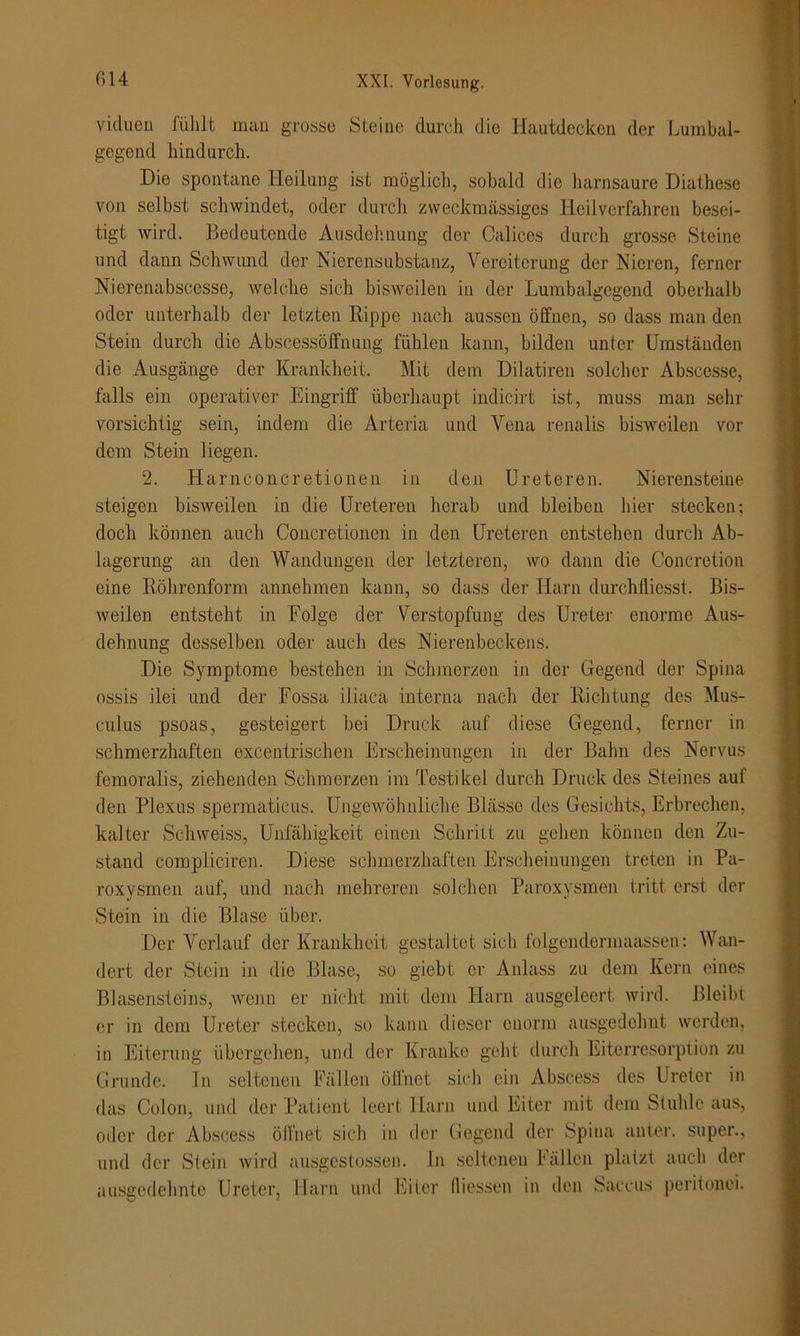 viduen fühlt man grosse Steine durch die Hautdecken der Lumbal- gegend hindurch. Die spontane Heilung ist möglich, sobald die harnsaure Diathese von selbst schwindet, oder durch zweckmässiges Heilverfahren besei- tigt Avird. Bedeutende Ausdehnung der Oalices durch grosse Steine und dann Schwund der Nierensubstanz, Vereiterung der Nieren, ferner Nierenabscesse, welche sich bisweilen in der Lumbalgegend oberhalb oder unterhalb der letzten Rippe nach aussen öffnen, so dass man den Stein durch die Abscessöffnung fühlen kann, bilden unter Umständen die Ausgänge der Krankheit. Mit dem Dilatiren solcher Abscesse, falls ein operativer Eingriff überhaupt indicirt ist, muss man sehr vorsichtig sein, indem die Arteria und Vena renalis bisweilen vor dem Stein liegen. 2. Harnconeretionen in den Ureteren. Nierensteine steigen bisweilen in die Ureteren herab und bleiben liier stecken; doch können auch Concretioncn in den Ureteren entstehen durch Ab- lagerung an den Wandungen der letzteren, wo dann die Concretion eine Röhrenform annehmen kann, so dass der Harn durchfliesst. Bis- weilen entsteht in Folge der Verstopfung des Ureter enorme Aus- dehnung desselben oder auch des Nierenbeckens. Die Symptome bestehen in Schmerzen in der Gegend der Spina ossis ilei und der Fossa iliaca interna nach der Richtung des Mus- culus psoas, gesteigert bei Druck auf diese Gegend, ferner in schmerzhaften excentrischen Erscheinungen in der Bahn des Nervus femoralis, ziehenden Schmerzen im Testikel durch Druck des Steines auf den Plexus spermaticus. Ungewöhnliche Blässe des Gesichts, Erbrechen, kalter Schweiss, Unfähigkeit einen Schritt zu gehen können den Zu- stand compliciren. Diese schmerzhaften Erscheinungen treten in Pa- roxysinen auf, und nach mehreren solchen Paroxysmen tritt erst der Stein in die Blase über. Der Verlauf der Krankheit gestaltet sich folgendermaassen: Wan- dert der Stein in die Blase, so giebt er Anlass zu dem Kern eines Blasensteins, wenn er nicht mit dem Harn ausgeleert wird. Bleibt er in dem Ureter stecken, so kann dieser enorm ausgedehnt werden, in Eiterung übergehen, und der Kranke geht durch Eiterresorption zu Grunde. In seltenen Fällen öffnet sich ein Abscess des Ureter in das Colon, und der Patient leert Harn und Eiter mit dem Stuhle aus, oder der Abscess öffnet sich in der Gegend der Spina unter, super., und der Stein wird ausgestossen. ln seltenen Fällen platzt auch der ausgedehnte Ureter, Harn und Eiter lliessen in den Saccus peritonei.