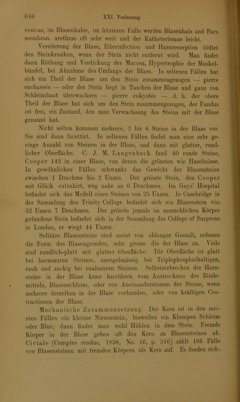 vesicae, im Blasenhalse, im letzteren Falle werden Blasenhals und Pars membran. urethrae oft sehr weit und der Katheterismus leicht. Vereiterung der Blase, Eitcrinfection und Harnresorption tödtet den Steinkranken, wenn der Stein nicht entfernt wird. Man findet dann Böthung und Verdickung der Mucosa, Hypertrophie der Muskel- bündel, bei Abnahme des Umfangs der Blase. In seltenen Fällen hat sich ein Theil der Blase um den Stein zusammengezogen — pierre enchassee — oder der Stein liegt in Taschen der Blase und ganz von Schleimhaut überwachsen — pierre enkystee — d. h. der obere Theil der Blase hat sich um den Stein zusammengezogen, der Fundus ist frei, ein Zustand, den man Verwachsung des Steins mit der Blase genannt hat. Nicht selten kommen mehrere, 2 bis 6 Steine in der Blase vor. Sie sind dann facettirt. Tn seltenen Fällen findet man eine sehr ge- ringe Anzahl von Steinen in der Blase, und dann mit glatter, rund- licher Oberfläche. C. J. M. Langenbeck fand 40 runde Steine, Cooper 142 in einer Blase, von denen die grössten wie Haselnüsse. Tn gewöhnlichen Fällen schwankt das Gewicht der Blasensteine zwischen 1 Drachme bis 2 Unzen. Der grösste Stein, den Cooper mit Glück extrahirt, wog nahe an 6 Drachmen. Im Guys’ Hospital befindet sich das Modell eines Steines von 25 Unzen. In Cambridge in der Sammlung des Trinity College befindet sich ein Blasenstein von 32 Unzen 7 Drachmen. Der grösste jemals im menschlichen Körper gefundene Stein befindet sich in der Sammlung des College of Surgeons in London, er wiegt 44 Unzen. Solitäre Blasensteine sind meist von oblonger Gestalt, nehmen die Form des Blasengrundes, sehr grosse die der Blase an. Viele sind rundlich-platt mit glatter Obeifläche. Die Oberfläche ist glatt bei harnsauren Steinen, unregelmässig bei Triplephosphathaltigen, rauh und zackig bei oxalsauren Steinen. Selbstzerbrechen der Harn- steine in der Blase kann herrühren vom Austrocknen des Binde- mittels, Blasenschleim, oder von Aneinanderstossen der Steine, wenn mehrere derselben in der Blase vorhanden, oder von kräftigen Con- t.ractionen der Blase. Mechanische Zusammensetzung. Der Kern ist in den mei- sten Fällen ein kleiner Nierenstein, bisweilen ein Klumpen Schleim oder Blut; dann findet man wohl Höhlen in dem Stein. Iremde Körper in der Blase geben oft den Kern zu Blasensteinen ab. Civiale (Comptes rendus, 1838, No. 16, p. 516) zählt 166 Fälle von Blasensteinen mit fremden Körpern als Kern auf. Es fanden sich;