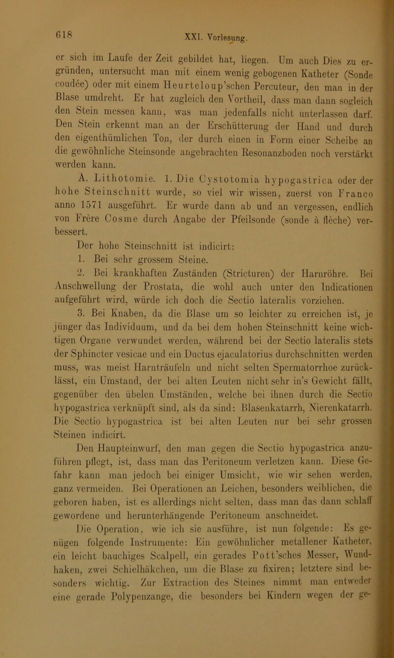 er sich im Laufe der Zeit gebildet hat, liegen. Um auch Dies zu er- gründen, untersucht man mit einem wenig gebogenen Katheter (Sonde coudee) oder mit einem Heurteloup’schen Percuteur, den man in der Blase umdreht. Er hat zugleich den Vortheil, dass man dann sogleich den Stein messen kann, was man jedenfalls nicht unterlassen darf. Den Stein erkennt man an der Erschütterung der Hand und durch den eigenthümlichen Ton, der durch einen in Form einer Scheibe an die gewöhnliche Steinsonde angebrachten Resonanzboden noch verstärkt werden kann. A. Lithotomie. 1. Die Oystotomia hypogastrica oder der hohe Steinschnitt wurde, so viel wir wissen, zuerst von Franco anno 1571 ausgeführt. Er wurde dann ab und an vergessen, endlich von Frere Cos me durch Angabe der Pfeilsonde (sonde ä lieche) ver- bessert. Der hohe Steinschnitt ist indicirt: 1. Bei sehr grossem Steine. 2. Bei krankhaften Zuständen (Stricturen) der Harnröhre. Bei Anschwellung der Prostata, die wohl auch unter den Indicationen aufgeführt wird, würde ich doch die Sectio lateralis vorziehen. 3. Bei Knaben, da die Blase um so leichter zu erreichen ist, je jünger das Individuum, und da bei dem hohen Steinschnitt keine wich- tigen Organe verwundet werden, während bei der Sectio lateralis stets der Sphincter vesicae und ein Ductus ejaculatorius durchschnitten werden muss, was meist Harnträufeln und nicht selten Spermatorrhoe zurück- lässt, ein Umstand, der bei alten Leuten nicht sehr in’s Gewicht fällt, gegenüber den übelen Umständen, welche bei ihnen durch die Sectio hypogastrica verknüpft sind, als da sind: Blasenkatarrh, Nierenkatarrh. Die Sectio hypogastrica ist bei alten Leuten nur bei sehr grossen Steinen indicirt. Den Haupteinwurf, den man gegen die Sectio hypogastrica anzu- führen pflegt, ist, dass man das Peritoneum verletzen kann. Diese Ge- fahr kann man jedoch bei einiger Umsicht, wie wir sehen werden, ganz vermeiden. Bei Operationen an Leichen, besonders weiblichen, die geboren haben, ist es allerdings nicht selten, dass man das dann schlaff gewordene und herunterhängende Peritoneum anschneidet. Die Operation, Avic ich sie ausführe, ist nun folgende: Es ge- nügen folgende Instrumente: Ein gewöhnlicher metallener Katheter, ein leicht bauchiges Scalpell, ein gerades Pott’schos Messer, Mund- baken, zwei Schieihäkchen, um die Blase zu fixiren; letztere sind be- sonders wichtig. Zur Extraction des Steines nimmt man entweder eine gerade Polypenzange, die besonders bei Kindern wegen der ge-