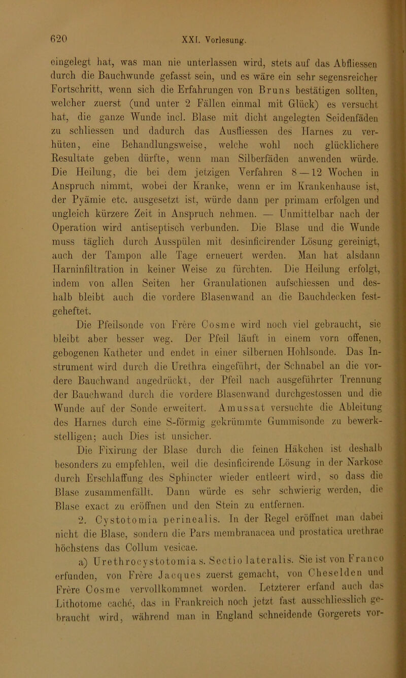 eingelegt hat, was man nie unterlassen wird, stets auf das Abfliessen durch die Bauchwunde gefasst sein, und es wäre ein sehr segensreicher Fortschritt, wenn sich die Erfahrungen von Bruns bestätigen sollten, welcher zuerst (und unter 2 Fällen einmal mit Glück) es versucht hat, die ganze Wunde incl. Blase mit dicht angelegten Seidenfäden zu schliessen und dadurch das Ausfliessen des Harnes zu ver- hüten, eine Behandlungsweise, welche wohl noch glücklichere Resultate geben dürfte, wenn man Silberfäden an wenden würde. Die Heilung, die bei dem jetzigen Verfahren 8 —12 Wochen in Anspruch nimmt, wobei der Kranke, wenn er im Krankenhause ist, der Pyämie etc. ausgesetzt ist, würde dann per primam erfolgen und ungleich kürzere Zeit in Anspruch nehmen. — Unmittelbar nach der Operation wird antiseptisch verbunden. Die Blase und die Wunde muss täglich durch Ausspülen mit clesinficirender Lösung gereinigt, auch der Tampon alle Tage erneuert werden. Man hat alsdann Harninfiltration in keiner Weise zu fürchten. Die Heilung erfolgt, indem von allen Seiten her Granulationen aufschiessen und des- halb bleibt auch die vordere Blasenwand an die Bauchdecken fest- geheftet. Die Pfeilsonde von Frere Cosme wird noch viel gebraucht, sic bleibt aber besser weg. Der Pfeil läuft in einem vorn offenen, gebogenen Katheter und endet in einer silbernen Hohlsonde. Das In- strument wird durch die Urethra eingeführt, der Schnabel an die vor- dere Bauch wand angedrückt, der Pfeil nach ausgeführter Trennung der Bauchwand durch die vordere Blasenwand durchgestossen und die Wunde auf der Sonde erweitert. Amussat versuchte die Ableitung des Harnes durch eine S-förmig gekrümmte Gummisonde zu bewerk- stelligen; auch Dies ist unsicher. Die Fixirung der Blase durch die feinen Häkchen ist deshalb besonders zu empfehlen, weil die desinficirende Lösung in der Narkose durch Erschlaffung des Sphincter wieder entleert wird, so dass die Blase zusammenfällt. Dann würde es sehr schwierig werden, die Blase exact zu eröffnen und den Stein zu entfernen. 2. Cystotomia perinealis. In der Regel eröffnet man dabei nicht die Blase, sondern die Pars membranacea und prostatica urethrac höchstens das Collum vesicae. a) Urethrocystotomias. Sectio lateralis. Sie ist von h ranco erfunden, von Fröre Jaccjuos zuerst gemacht, von ( heseldcn und Fröre Cosme vervollkommnet worden. Letzterer erfand auch das Lithotome cache, das in Frankreich noch jetzt fast ausschliesslich ge- braucht wird, während man in England schneidende Goigerets ^or