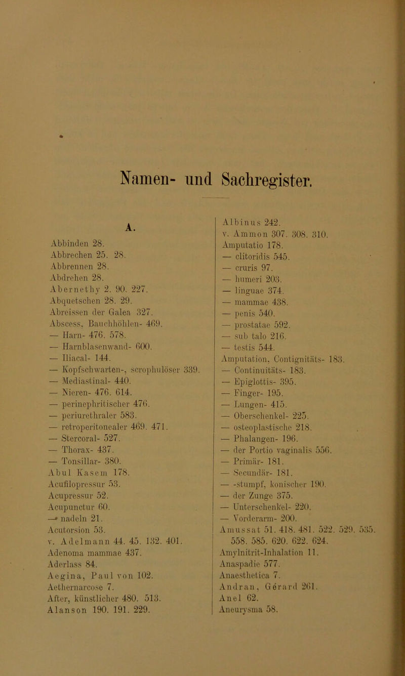 Namen- und Sachregister. A. Abbinden 28. Abbrechen 25. 28. Abbrennon 28. Abdrehen 28. Abernethy 2. 90. 227. Abquetschen 28. 29. Abrcissen der Cialea 327. Abscess, Bauchhöhlen- 469. — Harn- 476. 578. — Harnblasenwand- 600. — Iliacal- 144. — Kopfschwarten-, scrophulöser 339. — Mediastinal- 440. — Nieren- 476. 614. — perinephritischer 476. — periurethraler 583. — retroperitonealer 469. 471. — Stercoral- 527. — Thorax- 437. — Tonsillar- 380. Ab ul Kasern 178. Acufilopressur 53. Acupressur 52. Acnpunctur 60. —* nadeln 21. Acutorsion 53. v. Adelmann 44. 45. 132. 401. Adenoma mannnae 437. Aderlass 84. Aegina, Paul von 102. Aethernarco.se 7. After, künstlicher 480. 513. Alanson 190. 191. 229. Alb in us 242. v. Ammon 307. 308. 310. Amputatio 178. — clitoridis 545. — cruris 97. — humeri 203. — linguae 374. — mammae 438. — penis 540. — prostatae 592. — sub talo 216. — testis 544. Amputation, Contignitäts- 183. — Continuitäts- 183. — Epiglottis- 395. — Finger- 195. — Lungen- 415. — Oberschenkel- 225. — osteoplastische 218. — Phalangen- 196. — der Portio vaginalis 556. — Primär- 181. — Sccundär- 181. stumpf, konischer 190. — der Zunge 375. — Unterschenkel- 220. — Vorderarm- 200. Amussat 51. 418. 481. 522. 529. 558. 585. 620. 622. 624. Amylnitrit-Inhalation 11. Anaspadie 577. Anaesthetica 7. Andran, Gerard 261. Anei 62. Aneurysma 58.