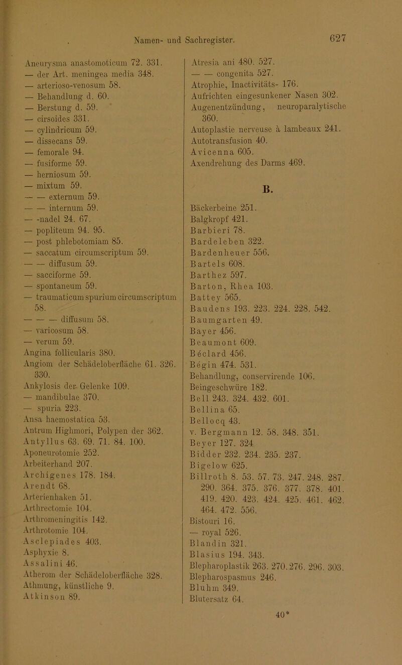 Aneurysma anastomoticum 72. 331. — der Art. meningea media 348. — arterioso-venosum 58. — Behandlung d. 60. — Berstung d. 59. — cirsoides 331. — cylindricum 59. — dissecans 59. — femorale 94. — fusifonne 59. — herniosum 59. — mixtum 59. extern um 59. internum 59. nadel 24. 67. — popliteum 94. 95. — post phlebotomiam 85. — saccatum circumscriptum 59. diffusum 59. — sacciforme 59. — spontaneum 59. — traumaticum spurium circumscriptum 58. — diffusum 58. — varicosum 58. — verum 59. Angina follicularis 380. Angiom der Schädeloberfläche 61. 326. 330. Ankylosis der- Gelenke 109. — mandibulae 370. — spuria 223. Ansa haemostatica 53. Antrum Highmori, Polypen der 362. Antyllus 63. 69. 71. 84. 100. Aponeurotomie 252. Arbeiterhand 207. Archigenes 178. 184. Arendt 68. Arterienhaken 51. Arthrectomie 104. Arthromen ingitis 142, Arthrotomie 104. Asclepiades 403. Asphyxie 8. Assalini 46. Atherom der Schädeloberfläche 328. Athmung, künstliche 9. Atk inson 89. Atresia ani 480. 527. congenita 527. Atrophie, Inactivitiits- 176. Aufrichten eingesunkener Nasen 302. Augenentzündung, neuroparalytische 360. Autoplastie nerveuse ä lambeaux 241. Autotransfusion 40. Avicenna 605. Axendrehung des Darms 469. B. Bäckerbeine 251. Balgkropf 421. Barbieri 78. Bardeleben 322. Bardenheuer 556. Bartels 608. Barthez 597. Barton, Rhea 103. Battey 565. Baudens 193. 223. 224. 228. 542. Baumgarten 49. Bayer 456. Beaumont 609. Beclard 456. Begin 474. 531. Behandlung, conservirende 106. Beingeschwüre 182. Bell 243. 324. 432. 601. Belli na 65. Bellocq 43. v. Bergmann 12. 58. 348. 351. Beyer 127. 324 Bidder 232. 234. 235. 237. B igelow 625. Billroth 8. 53. 57. 73. 247. 248. 287. 290. 364. 375. 376. 377. 378. 401. 419. 420. 423. 424. 425. 461. 462, 464. 472. 556. Bistouri 16. — royal 526. Bland in 321. Blasius 194. 343. Blepharoplastik 263. 270.276. 296. 303. Blepharospasmus 246. Blulim 349. Blutersatz 64. 40*