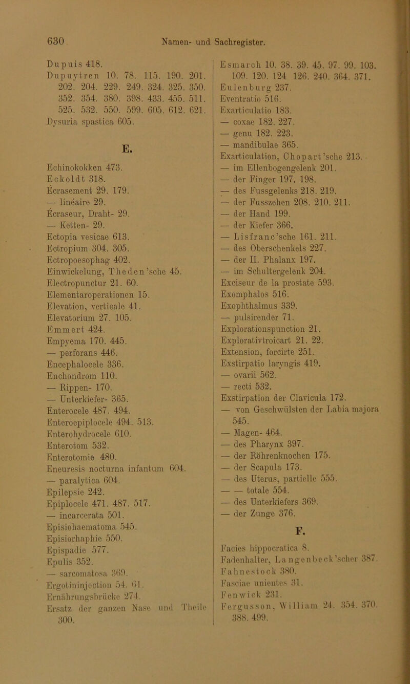 Dupuis 418. Dupuytren 10. 78. 115. 190. 201. 202' 204. 229. 249. 324. 325. 350. 352. 354. 380. 398. 433. 455. 511. 525. 532. 550. 599. 605. 612. 621. Dysuria spastica 605. E. Echinokokken 473. Eckoldt 318. Ecrasement 29. 179. — lineaire 29. Ecraseur, Draht- 29. — Ketten- 29. Ectopia vesicae 613. Ectropium 304. 305. Ectropoesophag 402. Einwicke lung, T h e d e n ’sche 45. Electropunctur 21. 60. Elementaroperationen 15. Elevation, verticale 41. Elevatorium 27. 105. Emm er t 424. Empyema 170. 445. — perforans 446. Encephalocele 336. Enchondrom 110. — Rippen- 170. — Unterkiefer- 365. Enterocele 487. 494. Enteroepiplocele 494. 513. Enterohydrocele 610. Enterotom 532. Enterotomie 480. Eneuresis nocturna infantum 604. — paralytica 604. Epilepsie 242. Epiplocele 471. 487. 517. — incarcerata 501. Episiohaeinatoma 545. Episiorhaphie 550. Epispadie 577. Epulis 352. — sarcomatosa 369. Ergotininjection 54. 61. Ernährungsbrücke 274. Ersatz der ganzen Nase und Tlieile 300. Esmarch 10. 38. 39. 45. 97. 99. 103. 109. 120. 124 126. 240. 364. 371. Eulen bürg 237. Eventratio 516. Exarticulatio 183. — coxae 182. 227. — gcnu 182. 223. — mandibulae 365. Exarticulation, Chopart’sche 213. — im Ellenbogengelenk 201. — der Finger 197. 198. — des Fussgelenks 218. 219. — der Fusszehen 208. 210. 211. — der Hand 199. — der Kiefer 366. — Lisfranc’sche 161. 211. — des Oberschenkels 227. — der II. Phalanx 197. — im Schultergelenk 204. Exciseur de la prostate 593. Exomphalos 516. Exophthalmus 339. — pulsirender 71. Explorationspunction 21. Explorativtroicart 21. 22. Extension, forcirte 251. Exstirpatio laryngis 419. — ovarii 562. — recti 532. Exstirpation der Clavicula 172. — von Geschwülsten der Labia majora 545. — Magen- 464. — des Pharynx 397. — der Röhrenknochen 175. — der Scapula 173. — des Uterus, partielle 555. totale 554. — des Unterkiefers 369. — der Zunge 376. F. Facies hippooratica 8. Fadenhalter, La ngenbeck’scher 387. Fahnestock 380. | Fasciae unientes 31. | Fenwick 231. Fergusson, William 24. 354.370. 388. 499.