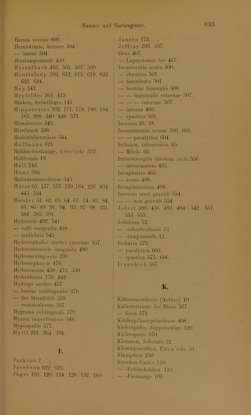 Namen- und Hernia vesicae 609. Merniotomie, äussere 504. — innere 504. Herztamponnade 450. Hesselbach 493. 505. 507. 509. Heurteloup 593. 612. 615. 618. 622. 623. 624. Hey 342. Heyfelder 361. 413. Hinken, freiwilliges 145. Hippoerates 102. 171. 17s. 180. 1S4. 185. 208. 340. 448. 571. Hirnabscess 349. Hirnbruch 336. Hodentuberculo.se 544. Hoffman n 621. Hohlmeisselzange. Lüersehe 332. Hohlsonde 18. Holl 248. Home 593. Hottentottenschürze 545. Hüter 65. 127. 157. 159.164. 226. 404. 445. 534. Hunter 51. 62. 63. 64. 67. 74. 83. 84. 85. 86. 89. 91. 94. 95. 97. 98. 331. 582. 585. 591. Hydrocele 492. 541. — colli congenita 428. — muliebris 545. Hydrocephalus cerebri externus 337. Hydroenterocele congenita 490. IIydromeningocele 336. Ilydronephrosis 476. Hydrovarium 458. 473. 559. Hydrotliorax 170. 442. Hydrops ascites 457. — bursae sublingualis 379. — der Stirnhöhle 338. — ventriculorum 337. Ilygroma sublinguale 379. Hymen imperforatum 546. Hypospadie 577. Ilyrt 1 261. 264. 394. I. •I a c k s o n 7. ■I a co b s o n (>22. 623. •I ä ge r 103. 120. 124. 128. 152. 160. Sachregister. 633 Janson 173. Jcffray 105. 357. Ileus 467. — Laparotomie bei 467. Incarceratio acuta 500. — chronica 501. — faeculenta 501. — herniae femoralis 500. inguinalis externae 507. internae 507. — interna 466. — spastica 501. Incision 16. 18. Incontinentia urinae 596. 603. paralytica 604. Infusion, intravenöse 65. — Milch- 66. Intussusceptio intestini recti 536. — intestinorum 465. Invaginatio 465. — scroti 498. In vaginatori um 49<S. Inversio uteri gravid i 554. non gravidi 554. Jobcrt 380. 456. 483. 484. 542. 551. 553. 555. Jodoform 12. schorfverband 13. tamponnade 13. Isehuria 575. — paralytica 605. — spastica 575. 606. Ivanchich 587. K. Kälteanaesthesie (Aether) 10. Katheterismus der Blase 567. — force 573. * Kehlkopfknorpclnekrose 408. Kieferspalte, doppelseitige 320 Kiefersperre 370. Klemmen, federnde 32. Klemmpincetten, lJ6au,sche 51. Klumpfuss 250. Knoclien-Caries 110, •— -Echinokokken 110. Fasszange 105.