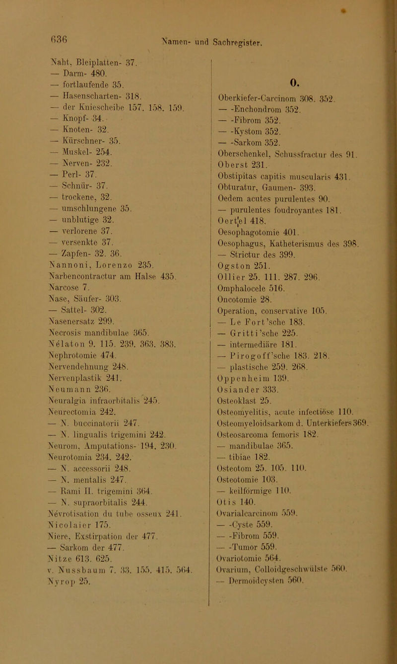 Naht. Bleiplatten- 37. — Dann- 480. — fortlaufende 35. — Hasenscharten- 318. — der Kniescheibe 157. 158. 159. — Knopf- 34. — Knoten- 32. — Kürschner- 35. — Muskel- 254. — Nerven- 232. — Perl- 37. — Schnür- 37. — trockene, 32. — umschlungene 35. — unblutige 32. — verlorene 37. — versenkte 37. — Zapfen- 32. 36. Nannoni, Lorenzo 235. Narbencontractur am Halse 435. Narcose 7. Nase, Säufer- 303. — Sattel- 302. Nasenersatz 299. Necrosis mandibulae 365. Nelaton 9. 115. 239. 363. 383. Nephrotomie 474. Nervendehnung 248. Nervenplastik 241. Ncumann 236. Neuralgin infraorbitalis 245. Neurectomia 242. — N. buccinatorii 247. — N. lingualis trigemini 242. Neurom, Amputations- 194. 230. Neurotomia 234. 242. — N. accessorii 248. — N. mentalis 247. — Rami 11. trigemini 364. — N. supraorbitalis 244. Nevrotisation du tube osseux 241. Nicolaier 175. Niere, Exstirpation der 477. — Sarkom der 477. Nitze 613. 625. v. Nussbaum 7. 33. 155. 415. 564. Nyroji 25. 0. Oberkiefer-Carcinom 308. 352. Enchondrom 352. Fibrom 352. Kystom 352. Sarkom 352. Oberschenkel, Schussfractur des 91. Oberst 231. Obstipitas capitis muscularis 431 Obturatur, Gaumen- 393. Oedem acutes purulentes 90. — purulentes foudroyantes 181. Oertjel 418. Oesophagotomie 401. Oesophagus, Katheterismus des 398. — Strictur des 399. Ogston 251. Ollier 25. 111. 287. 296. Omphalocele 516. Oncotomie 28. Operation, conservative 105. — Le Fort’sche 183. — Gritti’sche 225. — intermediäre 181. — Pirogoff’sche 183. 218. — plastische 259. 268. Oppenheim 139. Osiander 333. Osteoklast 25. Osteomyelitis, acute infectiöse 110. Osteomyeloidsarkom d. Unterkiefers369. Osteosarcoma femoris 182. — mandibulae 365. — tibiae 182. Osteotom 25. 105. 110. Osteotomie 103. — keilförmige 110. Otis 140. Ovarialcaroinom 559. Cyste 559. Fibrom 559. — -Tumor 559. Ovariotomie 564. Ovarium, Colloidgeschwiilste 560. — Dermoidcysten 560.