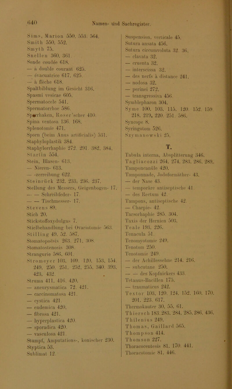 1540 Sims, Marion 550. 558. 564. Smith 550. 552. Smyth 75. Snellen 360. 361. Sonde coiiilöe 618. — ä double courant 625. — cvaeuatrice 617. 625. — ä lieche 618. Spaltbildung im Gesicht 316. Spasmi vesicae 605. Spermatocelc 541. Spermatorrhoe 586. Spü’rhaken, Roser scher 410. Spina vcntosa 136. 168. Splenotomie 471. Sporn (beim Anus artificialis) 531. Staphyloplastik 384. Staphylorrhaphie 272. 201. 382. 884. Start in 554. Stein. Blasen- 618. — Nieren- 613. zerreibung 622. Steinriick 232. 283. 23tI. 237. Stellung des Messers. Geigenbogen- 17. Schreib feder- 17. Tischmesser- 17. Stevens 89. Stich 20. Stickstoffoxydulgas 7. Stielbehandlung bei Ovariotomie 568. Sti 1 iing 49. 52. 587. Stomatopoesis 268. 271. 308. Stomat ostenos is 308. Strangurie 586. 601. Strom eye r 103. 109. 120. 153. 154. 249. 250. 251. 252. 255. 340. 398. 423. 432. Struma 411. 416. 420. — aneurysmatica 72. 421. — carcinomatosa 421. — cystica 421. — eudemica 420. — fibrosa 421. — hyperplastica 420. — sporadica 420. — vasculosa 421. Stumpf, Amputations-. konischer 280. Styptica 53. Sublimat 12. Suspension, verticale 45. Sutura ansata 456. Sntura circumvoluta 32. 36. — clavata 32. — cruenta 32. — interscissa 32. — des nerfs ä distance 241. — nodosa 32. — perinei 272. — transgressiva 456. Symblepharon 304. Sy me 100. 103. 115. 120. 152. 159. 218. 219. 220. 251. 586. Syncope 8. Syringotom 526. Szymanowski 25. T. Tabula interna, Absplitterung 346. Tagliacozzi 264. 274. 283. 286. 289. Tamponeanii le 420. Tamponnade, .Todoformäther- 43. — der Nase 43. — temporäre antiseptische 41. — des Rectum 42. Tampons, antiseptische 42. — Cliarpie- 42. Tarsorhaphie 285. 304. Taxis der Hernien 503. Teale 193. 226. Tenacula 51. Tenomyotomie 249. Tenotom 250. Tenotomie 249. — der Achillessehne 214. 216. — subcutane 250. des Kopfnickens 433. Tel anus-Bacillen 175. — tranmaticus 242. Textor L03. 120. 124. 152. 160. 170. 201. 223. 617. Thermokauter 30. 55. 61. Thiersch 188.283. 284. 285.286. 436. Th i 1e n i u s 249. Thomas, Gaillard 565. Thompson 414. Thomson 227. Thoracocentesis 81. 170. 441. Thoraeotomie 81. 446.