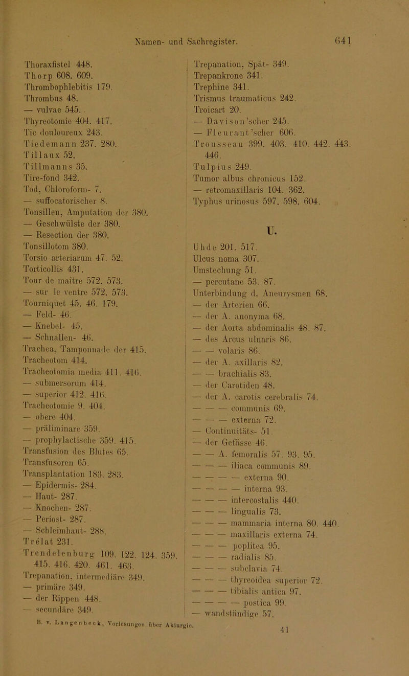 Thoraxfistel 448. Thorp 608. 609. Thrombophlebitis 179. Thrombus 48. — vulvae 545.. Thyreotomie 404. 417. 'Tic douloureux 243. Tiedemann 237. 280. Tillaux 52. Tillmanns 35. Tire-fond 342. Tod, Chloroform- 7. — suffocatorischer 8. Tonsillen, Amputation der 880. — Geschwülste der 380. — Resection der 380. Tonsillotom 380. Torsio arteriarum 47. 52. Torticollis 431. Tour de maitre 572. 573. — sur 1c ventre 572. 573. Tourniquet 45. 46. 179. — Feld- 46. — Knebel- 45. — Schnallen- 46. Trachea, Tamponnadr der 415. Tracheotom 414. Tracheotomia medio 411. 416. — submersorum 414. — superior 412. 416. Tracheotomie 9. 404. — obere 404. — präliminare 359. — prophylaktische 359. 415. Transfusion des Blutes 65. Transfusoren 65. Transplantation 183. 283. — Epidermis- 284. — Haut- 287. — Knochen- 287. — Periost- 287. — Schleimhaut- 288. Trelat 231. Trendelenburg 109. 122. 124. 850. 415. 416. 420. 461. 463. Trepanation, intermediäre 349. — primäre 349. — der Rippen 448. — secundäre 349. H. t. Langen!)eck, Vorlesungen über Akit Trepanation. Spät- 349. Trepankrone 341. Trephine 341. Trismus traumaticus 242. Troicart 20. j — D a v i s o n ’scher 245. — Fl eu raut’scher 606. Trousseau 399. 403. 410. 442. 44.3. 446. Tulpius 249. Tumor albus chronicus 152. — retromaxillaris 104. 362. Typhus urinosus 597. 598. 604. u. Uh de 201. 517. Ulcus uoma 307. Umstechung 51. — percutane 53. 87. Unterbindung d. Aneurysmen 68. — der Arterien 66. — der A. anonyma 68. — der Aorta abdominalis 48. 87. — des Arcus ulnaris 86. volaris 86. — der A. axillaris 82. brachialis 83. — der Carotiden 48. — der A. carotis cerebral is 74. communis 69. externa 72. — Continuitäts- 51. — der Geiasse 46. A. femoralis 57. 93. 95. iliaca communis 89. externa 90. interna 93. intercostalis 440. lingualis 73. mammaria interna 80. 440. maxillaris externa 74. poplitea 95. radialis 85. subclavia 74. — — — thyreoidea superior 72. tibialis antica 97. postica 99. — wandständige 57. 41