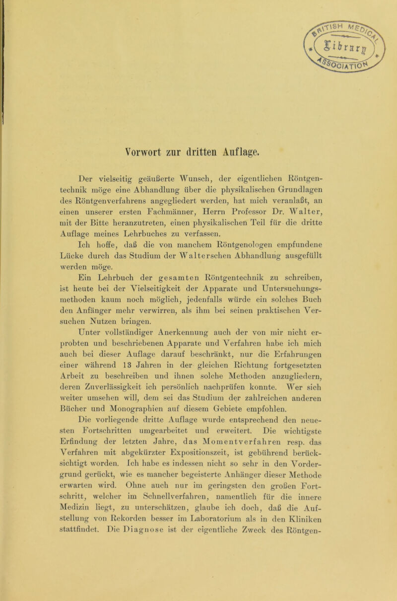 Vorwort zur dritten Auflage. Der vielseitig geäußerte Wunsch, der eigentlichen Röntgen- technik möge eine Abhandlung über die physikalischen Grundlagen des Röntgen Verfahrens angegliedert werden, hat mich veranlaßt, an einen unserer ersten Fachmänner, Herrn Professor Dr. Walter, mit der Bitte heranzutreten, einen physikalischen Teil für die dritte Auflage meines Lehrbuches zu verfassen. Ich hoffe, daß die von manchem Röntgenologen empfundene Lücke durch das Studium der Walterscheii Abhandlung ausgefüllt werden möge. Ein Lehrbuch der gesamten Röntgentechnik zu schreiben, ist heute bei der Vielseitigkeit der Apparate und Untersuchungs- methoden kaum noch möglich, jedenfalls würde ein solches Buch den Anfänger mehr verwirren, als ihm bei seinen praktischen Ver- suchen Nutzen bringen. Unter vollständiger Anerkennung auch der von mir nicht er- probten und beschriebenen Apparate und Verfahren habe ich mich auch bei dieser Auflage darauf beschränkt, nur die Erfahrungen einer während 13 Jahren in der gleichen Richtung fortgesetzten Arbeit zu beschreiben und ihnen solche Methoden anzugliedern, deren Zuverlässigkeit ich persönlich nachprüfen konnte. Wer sich weiter umsehen will, dem sei das Studium d^r zahlreichen anderen Bücher und Monographien auf diesem Gebiete empfohlen. Die vorliegende dritte Auflage wurde entsprechend den neue- sten Fortschritten umgearbeitet und erweitert. Die wichtigste Erfindung der letzten Jahre, das Moment verfahren resp. das Verfahren mit abgekürzter Expositionszeit, ist gebührend berück- sichtigt worden. Ich habe es indessen nicht so sehr in den Vorder- grund gerückt, wie es mancher begeisterte Anhänger dieser Methode erwarten wird. Ohne auch nur im geringsten den großen Fort- schritt, welcher im Schnellverfahren, namentlich für die innere Medizin liegt, zu unterschätzen, glaube ich doch, daß die Auf- stellung von Rekorden besser im Laboratorium als in den Kliniken stattfindet. Die Diagnose ist der eigentliche Zweck des Röntgen-