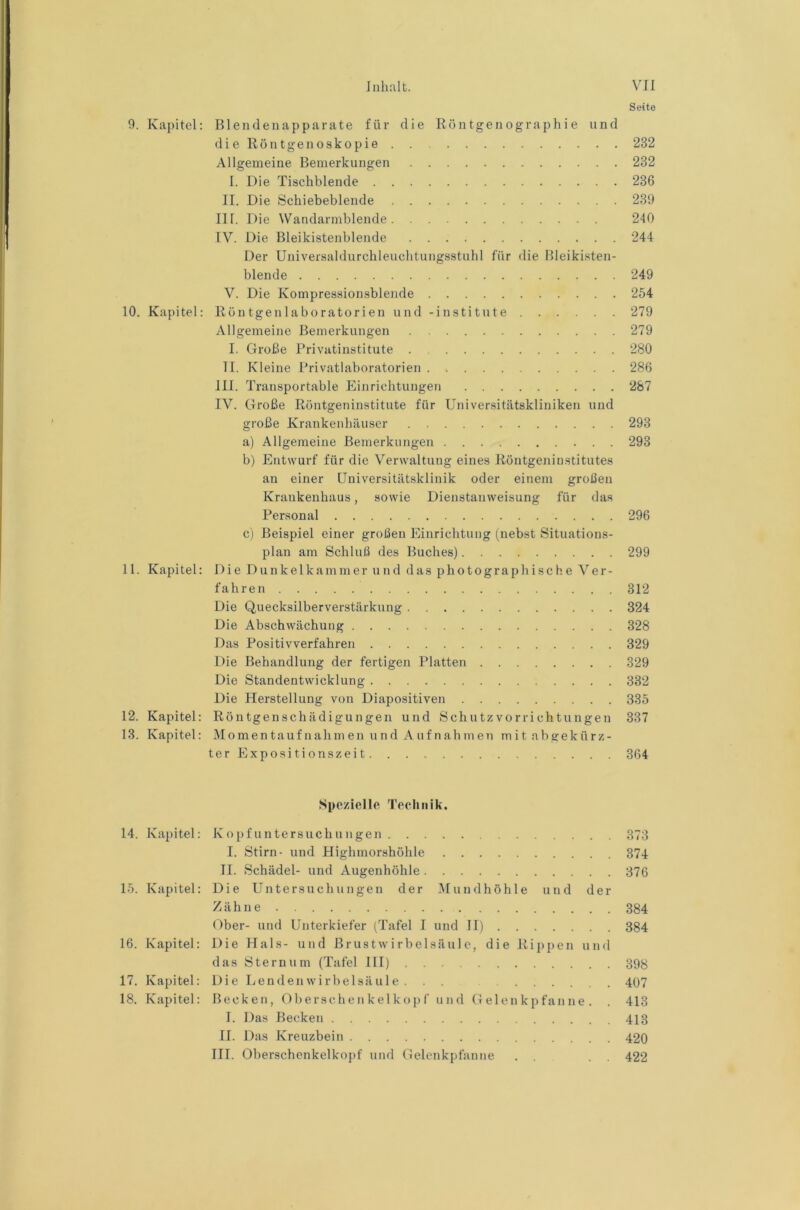 Seite 9. Kapitel: Blendenapparate für die Rö n tgen ogra ph i e und die Röntgenoskopie 232 Allgemeine Bemerkungen 232 I. Die Tischblende 236 II. Die Schiebebleude 239 III. Die Wandarmblende 240 IV. Die Bleikistenblende 244 Der Universaldurchleuchtungsstuhl für die Bleiki.sten- blende 249 V. Die Kompressionsblende 254 10. Kapitel: Röntgenlaboratorien und -institute 279 Allgemeine Bemerkungen 279 I. Große Privatinstitute 280 II. Kleine Privatlaboratorien 286 III. Transportable Einrichtungen 287 IV. Große Röntgeninstitute für Universitätskliniken und große Krankenhäuser 293 a) Allgemeine Bemerkungen 293 b) Entwurf für die Verwaltung eines Röntgeninstitutes an einer Universitätsklinik oder einem großen Krankenhaus, sowie Dienstanweisung für das Personal 296 c) Beispiel einer großen Einrichtung (nebst Situations- plan am Schluß des Buches) 299 11. Kapitel: Die Dunkelkammer und das photographische Ver- fahren 312 Die Quecksilberverstärkung 324 Die Abschwächung 328 Das Positivverfahren 329 Die Behandlung der fertigen Platten 329 Die Standentwicklung 332 Die Herstellung von Diapositiven 335 12. Kapitel: Röntgenschädigungen und Schutzvorrichtungen 337 13. Kapitel: Momentaufnahmen und A ufnahmen mitabgekürz- terExpositionszeit 364 Spezielle Technik. 14. Kapitel: Kopfuntersuchungen 373 I. Stirn- und Highmorshöhle 374 II. Schädel- und Augenhöhle 376 15. Kapitel: Die Untersuchungen der Mundhöhle und der Zähne 384 Ober- und Unterkiefer (Tafel I und II) 384 16. Kapitel: Die Hals- und Brust Wirbelsäule, die Rippen und das Sternum (Tafel III) 398 17. Kapitel: Die Lendenwirhelsäule . 407 18. Kapitel: Becken, Obersche n kel ko p f und Gelenkpfanne. . 413 I. Das Becken 413 II. Das Kreuzbein 420 III. Oberschcnkelkopf und Gelenkpfanne . . . . 422