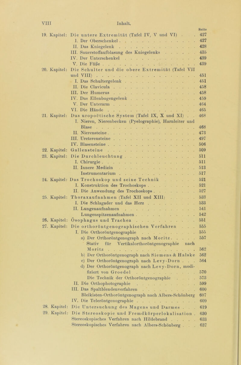 Seite 19. Kapitel: Die untere Extremität (Tafel IV, V und VI) . . 427 I. Der Oberschenkel 427 II. Das Kniegelenk 428 III. Sauerstoffaufblasung des Kniegelenks 435 IV. Der Unterschenkel 439 V. Die Füße 439 20. Kapitel: Die Schulter und die obere Extremität (Tafel VJI und VIII) 451 I. Das Schultergelenk 451 II. Die Clavicula 458 III. Der Humerus 458 IV. Das Ellenbogengelenk 459 V. Der Unterarm 464 VI. Die Hände 465 21. Kapitel: Das uropoetische System (Tafel IX, X und XI) . . 468 I. Nieren, Nierenbecken (Pyelographie), Harnleiter und Blase 468 II. Nierensteine 473 III. Ureterensteine 497 IV. Blasensteine 506 22. Kapitel: Gallensteine 509 23. Kapitel: Die Durchleuchtung . . . . 511 I. Chirurgie 511 II. Innere Medizin 513 Instrumentarium 517 24. Kapitel: Das Trochoskop und seine Technik 521 I. Konstruktion des Trochoskops 521 II. Die Anwendung des Trochoskops 527 25. Kapitel: Thoraxaufnahmen (Tafel XII und XHIi 533 I. Die Schlagader und das Herz 533 II. Lungenaufnahmen 541 Lungenspitzenaufnahmen 542 26. Kapitel: Ösophagus und Trachea 551 27. Kapitel: Die orthoröntgenographischen Verfahren . 555 I. Die Orthoröntgenographie 555 a) Der Orthoröntgenograph nach Moritz 557 Stativ für Vertikalorthoröntgenographie nach Moritz 562 b) Der Orthoröntgenograph nach Siemens & Halske 562 c) Der Orthoröntgenograph nach Levy-Dorn . . . 564 d) Der Orthoröntgenograph nach Levy-Dorn, modi- fiziert von Groedel 570 Die Technik der Orthoröntgenographie .... 573 II. Die Orthophotographie 599 III. Das Spaltblendenverfahren 600 Bleikisten-Orthoröntgenograph nach Albers-Schönberg 607 IV. Die Teleröntgenographie 609 28. Kapitel: Die Untersuchung des Magens und Darmes . . . 619 29. Kapitel: Die Stereoskopie und Fremdkörperlokalisation . 630 Stereoskopisches Verfahren nach Hildebrand 633 Stereoskopisches Verfahren nach Albers-Schönberg . . . 637