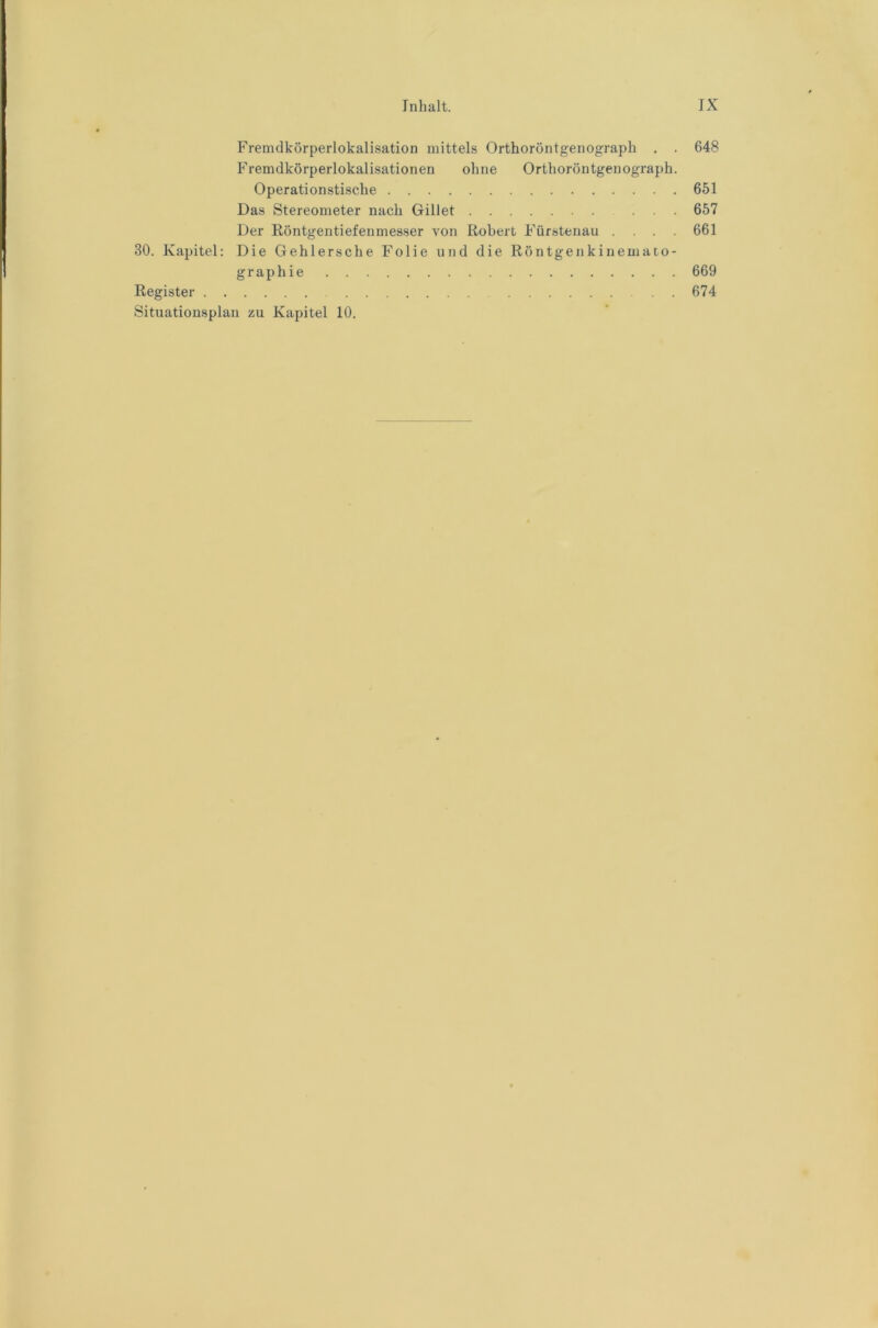 Fremdkörperlokalisation mittels Orthoröntgenograph . . 648 Fremdkörperlokalisationen ohne Orthoröntgenograph. Operationstische 651 Das Stereometer nach Gillet 657 Der Röntgentiefeumesser von Robert Fürstenau .... 661 30. Kapitel: Die Gehlersche Folie und die Röntgenkinemato- graphie 669 Register 674 Situationsplan zu Kapitel 10.