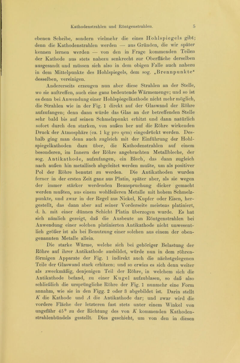ebenen Scheibe, sondern vielmehr die eines Hohlspiegels gibt; denn die Kathodenstrahlen werden — aus Gründen, die wir später kennen lernen werden — von den in Frage kommenden Teilen der Kathode aus stets nahezu senkrecht zur Oberfläche derselben ausgesandt und müssen sich also in dem obigen Falle auch nahezu in dem Mittelpunkte des Hohlspiegels, dem sog. „Brennpunkte“ desselben, vereinigen. Andererseits erzeugen nun aber diese Strahlen an der Stelle, wo sie auftreffen, auch eine ganz bedeutende Wärmemenge; und so ist es denn bei Anwendung einer Hohlspiegelkathode nicht mehr möglich, die Strahlen wie in der Fig. 1 direkt auf der Glaswand der Röhre aufzufangen; denn dann würde das Glas an der betreffenden Stelle sehr bald bis auf seinen Schmelzpunkt erhitzt und dann natürlich sofort durch den starken, von außen her auf die Röhre wirkenden Druck der Atmosphäre (ca. 1 kg pro qcm) eingedrückt werden. Des- halb ging man denn auch zugleich mit der Einführung der Hohl- spiegelkathoden dazu über, die Kathodenstrahlen auf einem besonderen, im Innern der Röhre angebrachten Metallbleche, der sog. Antikathode, aufzufangen, ein Blech, das dann zugleich nach außen hin metallisch abgeleitet werden mußte, um als positiver Pol der Röhre benutzt zu werden. Die Antikathoden wurden ferner in der ersten Zeit ganz aus Platin, später aber, als sie wegen der immer stärker werdenden Beanspruchung dicker gemacht werden mußten, aus einem wohlfeileren Metalle mit hohem Schmelz- punkte, und zwar in der Regel aus Nickel, Kupfer oder Eisen, her- gestellt, das dann aber auf seiner Vorderseite meistens platiniert, d. h. mit einer dünnen Schicht Platin überzogen wurde. Es hat sich nämlich gezeigt, daß die Ausbeute an Röntgenstrahlen bei Anwendung einer solchen platinierten Antikathode nicht unwesent- lich größer ist als bei Benutzung einer solchen aus einem der oben- genannten Metalle allein. Die starke Wärme, welche sich bei gehöriger Belastung der Röhre auf ihrer Antikathode ausbildet, würde nun in dem röhren- förmigen Apparate der Fig. 1 indirekt auch die nächstgelegenen Teile der Glaswand stark erhitzen; und so erwies es sich denn weiter als zweckmäßig, denjenigen Teil der Röhre, in welchem sich die Antikathode befand, zu einer Kugel aufzublasen, so daß also schließlich die ursprüngliche Röhre der Fig. 1 nunmehr eine Form annahm, wie sie in den Figg. 2 oder 3 abgebildet ist. Darin stellt K die Kathode und A die Antikathode dar; und zwar wird die vordere Fläche der letzteren fast stets unter einem Winkel von ungefähr 45® zu der Richtung des von K kommenden Kathoden- strahlenbündels gestellt. Dies geschieht, um von den in diesen