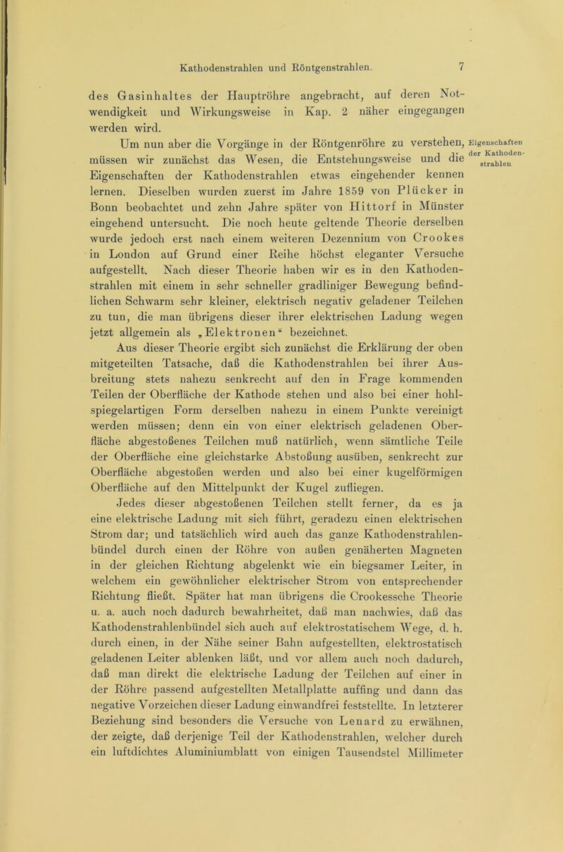 des Gasinhaltes der Hauptröhre angebracht, auf deren Not- wendigkeit und Wirkungsweise in Kap. 2 näher eingegangen werden wird. Um nun aber die Vorgänge in der Röntgenröhre zu verstehen, müssen wir zunächst das Wesen, die Entstehungsweise und die Eigenschaften der Kathodenstrahlen etwas eingehender kennen lernen. Dieselben wurden zuerst im Jahre 1859 von PI Ücker in Bonn beobachtet und zehn Jahre später von Hittorf in Münster eingehend untersucht. Die noch heute geltende Theorie derselben wurde jedoch erst nach einem weiteren Dezennium von Crookes in London auf Grund einer Reihe höchst eleganter Versuche aufgestellt. Nach dieser Theorie haben wir es in den Kathoden- strahlen mit einem in sehr schneller gradliniger Bewegung befind- lichen Schwarm sehr kleiner, elektrisch negativ geladener Teilchen zu tun, die man übrigens dieser ihrer elektrischen Ladung wegen jetzt allgemein als „Elektronen“ bezeichnet. Aus dieser Theorie ergibt sich zunächst die Erklärung der oben mitgeteilten Tatsache, daß die Kathodenstrahleu bei ihrer Aus- breitung stets nahezu senkrecht auf den in Frage kommenden Teilen der Oberfläche der Kathode stehen und also bei einer hohl- spiegelartigen Form derselben nahezu in einem Punkte vereinigt werden müssen; denn ein von einer elektrisch geladenen Ober- fläche abgestoßenes Teilchen muß natürlich, wenn sämtliche Teile der Oberfläche eine gleichstarke Abstoßung ausübeu, senkrecht zur Oberfläche abgestoßen werden und also bei einer kugelförmigen Oberfläche auf den Mittelpunkt der Kugel zufliegen. Jedes dieser abgestoßenen Teilchen stellt ferner, da es ja eine elektrische Ladung mit sich führt, geradezu einen elektrischen Strom dar; und tatsächlich wird auch das ganze Kathodenstrahlen- bündel durch einen der Röhre von außen genäherten Magneten in der gleichen Richtung abgelenkt wie ein biegsamer Leiter, in welchem ein gewöhnlicher elektrischer Strom von entsprechender Richtung fließt. Später hat man übrigens die Crookessche Theorie u. a. auch noch dadurch bewahrheitet, daß man nachwies, daß das Kathodenstrahlenbündel sich auch auf elektrostatischem Wege, d. h. durch einen, in der Nähe seiner Bahn aufgestellten, elektrostatisch geladenen Leiter ablenken läßt, und vor allem auch noch dadurch, daß man direkt die elektrische Ladung der Teilchen auf einer in der Röhre passend aufgestellten Metallplatte auffing und dann das negative Vorzeichen dieser Ladung einwandfrei feststellte. In letzterer Beziehung sind besonders die Versuche von Lenard zu erwähnen, der zeigte, daß derjenige Teil der Kathodenstrahlen, welcher durch ein luftdichtes Aluminiumblatt von einigen Tausendstel Millimeter Eigenschaften der Kathoden- strahlen