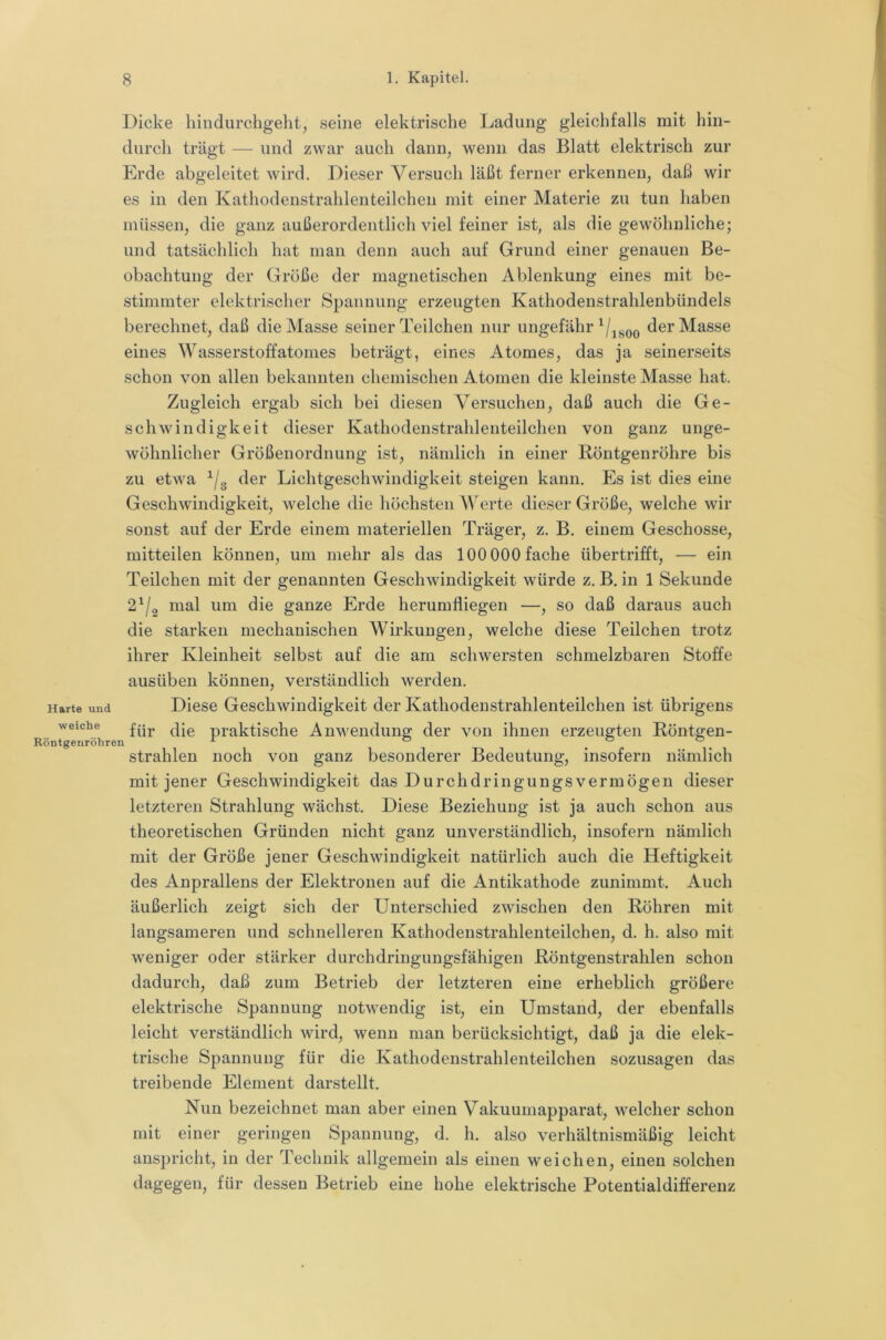 Dicke liiiidurchgeht, seine elektrische Ladung gleichfalls mit hin- durch trägt — und zwar auch dann, wenn das Blatt elektrisch zur Erde abgeleitet wird. Dieser Versuch läßt ferner erkennen, daß wir es in den Kathodenstrahlenteilchen mit einer Materie zu tun haben müssen, die ganz außerordentlich viel feiner ist, als die gewöhnliche; und tatsächlich hat man denn auch auf Grund einer genauen Be- obachtung der Größe der magnetischen Ablenkung eines mit be- stimmter elektrischer Spannung erzeugten Kathodenstrahlenbündels berechnet, daß die Masse seiner Teilchen nur ungefähr der Masse eines Wasserstoffatomes beträgt, eines Atomes, das ja seinerseits schon von allen bekannten chemischen Atomen die kleinste Masse hat. Zugleich ergab sich bei diesen Versuchen, daß auch die Ge- schwindigkeit dieser Kathodenstrahlenteilchen von ganz unge- wöhnlicher Größenordnung ist, nämlich in einer Röntgenröhre bis zu etwa der Lichtgeschwindigkeit steigen kann. Es ist dies eine Geschwindigkeit, welche die höchsten ATrte dieser Größe, welche wir sonst auf der Erde einem materiellen Träger, z. B. einem Geschosse, mitteilen können, um mehr als das 100 000 fache übertrifft, — ein Teilchen mit der genannten Geschwindigkeit würde z. B. in 1 Sekunde 2^/2 mal um die ganze Erde herumfliegen —, so daß daraus auch die starken mechanischen Wirkungen, welche diese Teilchen trotz ihrer Kleinheit selbst auf die am schwersten schmelzbaren Stoffe ausüben können, verständlich werden. Harte und Diese Geschwindigkeit der Kathodenstrahlenteilchen ist übrigens weiche praktische Anwendung der von ihnen erzeugten Röntgen- Röntgenröhren ® ° ^. strahlen noch von ganz besonderer Bedeutung, insofern nämlich mit jener Geschwindigkeit das Durchdringungsvermögen dieser letzteren Strahlung wächst. Diese Beziehung ist ja auch schon aus theoretischen Gründen nicht ganz unverständlich, insofern nämlich mit der Größe jener Geschwindigkeit natürlich auch die Heftigkeit des Anprallens der Elektronen auf die Antikathode zunimmt. Auch äußerlich zeigt sich der Unterschied zwischen den Röhren mit langsameren und schnelleren Kathodenstrahlenteilchen, d. h. also mit weniger oder stärker durchdringungsfähigen Röntgenstrahlen schon dadurch, daß zum Betrieb der letzteren eine erheblich größere elektrische Spannung notwendig ist, ein Umstand, der ebenfalls leicht verständlich wird, wenn man berücksichtigt, daß ja die elek- trische Spannung für die Kathodenstrahlenteilchen sozusagen das treibende Element darstellt. Nun bezeichnet man aber einen Vakuumapparat, welcher schon mit einer geringen Spannung, d. h. also verhältnismäßig leicht anspricht, in der Technik allgemein als einen weichen, einen solchen dagegen, für dessen Betrieb eine hohe elektrische Potentialdifferenz