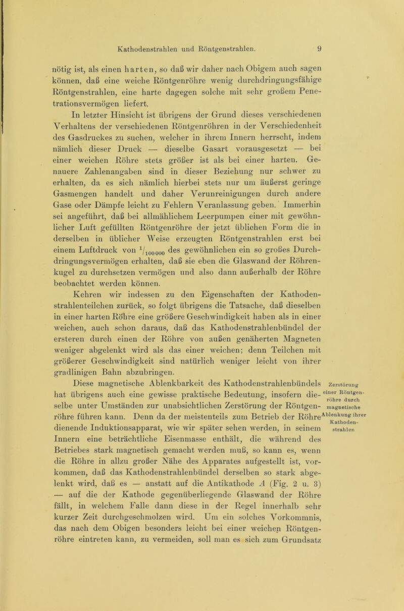 nötig ist, als einen harten, so daß wir daher nach Obigem auch sagen können, daß eine weiche Röntgenröhre wenig durchdringungsfähige Röntgenstrahlen, eine harte dagegen solche mit sehr großem Pene- trationsvermögen liefert. In letzter Hinsicht ist übrigens der Grund dieses verschiedenen Verhaltens der verschiedenen Röntgenröhren in der Verschiedenheit des Gasdruckes zu suchen, welcher in ihrem Innern herrscht, indem nämlich dieser Druck — dieselbe Gasart vorausgesetzt — bei einer weichen Röhre stets größer ist als bei einer harten. Ge- nauere Zahlenangaben sind in dieser Beziehung nur schwer zu erhalten, da es sich nämlich hierbei stets nur um äußerst geringe Gasmengen handelt und daher Verunreinigungen durch andere Gase oder Dämpfe leicht zu Fehlern Veranlassung geben.' Immerhin sei angeführt, daß bei allmählichem Leerpumpen einer mit gewöhn- licher Ijuft gefüllten Röntgenröhre der jetzt üblichen Form die in derselben in üblicher Weise erzeugten Röntgenstrahlen erst bei einem Luftdruck von ^/jooooo gewöhnlichen ein so großes Durch- dringungsvermögen erhalten, daß sie eben die Glaswand der Röhren- kugel zu durchsetzen vermögen und also dann außerhalb der Röhre beobachtet werden können. Kehren wir indessen zu den Eigenschaften der Kathoden- strahlenteilchen zurück, so folgt übrigens die Tatsache, daß dieselben in einer harten Röhre eine größere Geschwindigkeit haben als in einer weichen, auch schon daraus, daß das Kathodenstrahlenbündel der ersteren durch einen der Röhre von außen genäherten Magneten weniger abgelenkt wird als das einer weichen; denn Teilchen mit größerer Geschwindigkeit sind natürlich weniger leicht von ihrer gradlinigen Bahn abzubringen. Diese magnetische x\blenkbarkeit des Kathodenstrahlenbündels Zerstörung hat übrigens auch eine gewisse praktische Bedeutung:, insofern die- selbe unter Umständen zur unabsichtlichen Zerstörung der Röntgen- magnetische röhre führen kann. Denn da der meistenteils zum Betrieb der Röhre^^’®“^'*“® Kathoden- dienende Induktionsapparat, wie wir später sehen werden, in seinem strahlen Innern eine beträchtliche Eisenmasse enthält, die während des Betriebes stark magnetisch gemacht werden muß, so kann es, wenn die Röhre in allzu großer Nähe des Apparates aufgestellt ist, Vor- kommen, daß das Kathodenstrahlenbündel derselben so stark abge- lenkt wird, daß es — anstatt auf die Antikathode A (Fig. 2 u. 3) — auf die der Kathode gegenüberliegende Glaswand der Röhre fällt, in welchem Falle dann diese in der Regel innerhalb sehr kurzer Zeit durchgeschmolzen wird. Um ein solches Vorkommnis, das nach dem Obigen besonders leicht bei einer weichen Röntgen- röhre eintreten kann, zu vermeiden, soll man es sich zum Grundsatz