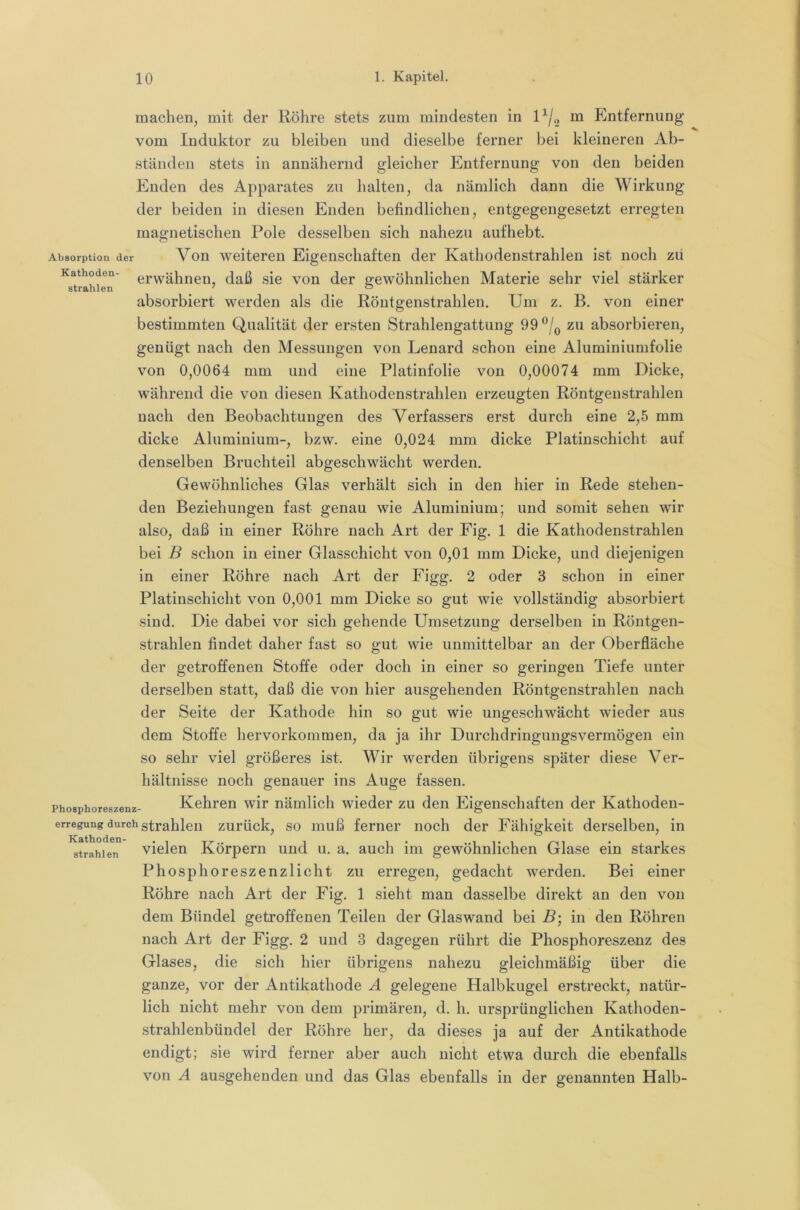 machen, mit der Röhre stets zum mindesten in 1^/^ m Entfernung vom Induktor zu bleiben und dieselbe ferner bei kleineren Ab- ständen stets in annähernd gleicher Entfernung von den beiden Enden des Apparates zu halten, da nämlich dann die Wirkung der beiden in diesen Enden befindlichen, entgegengesetzt erregten magnetischen Pole desselben sich nahezu aufhebt. Absorption der Vou Weiteren Eigenschaften der Kathodenstrahlen ist noch zu Kathoden- erwähnen, daß sie von der gewöhnlichen Materie sehr viel stärker strahlen ’ ^ absorbiert werden als die Röntgenstrahlen. Um z. B. von einer bestimmten Qualität der ersten Strahlengattung 99®/q zu absorbieren, genügt nach den Messungen von Lenard schon eine Aluminiumfolie von 0,0064 mm und eine Platinfolie von 0,00074 mm Dicke, während die von diesen Kathodenstrahlen erzeugten Röntgenstrahlen nach den Beobachtungen des Verfassers erst durch eine 2,5 mm dicke Aluminium-, bzw. eine 0,024 mm dicke Platinschicht auf denselben Bruchteil abgeschwächt werden. Gewöhnliches Glas verhält sich in den hier in Rede stehen- den Beziehungen fast genau wie Aluminium; und somit sehen wir also, daß in einer Röhre nach Art der Fig. 1 die Kathodenstrahlen bei B schon in einer Glasschicht von 0,01 mm Dicke, und diejenigen in einer Röhre nach Art der Figg. 2 oder 3 schon in einer Platinschicht von 0,001 mm Dicke so gut wie vollständig absorbiert sind. Die dabei vor sich gehende Umsetzung derselben in Röntgen- ,strahlen findet daher fast so gut wie unmittelbar an der Oberfläche der getroffenen Stoffe oder doch in einer so geringen Tiefe unter derselben statt, daß die von hier ausgehenden Röntgenstrahlen nach der Seite der Kathode hin so gut wie ungeschwächt wieder aus dem Stoffe hervorkomraen, da ja ihr Durchdringungsvermögen ein so sehr viel größeres ist. Wir werden übrigens später diese Ver- hältnisse noch genauer ins Auge fassen. Phosphoreszenz- Kehren wir nämlich wieder zu den Eigenschaften der Kathoden- erregung durch strahlen zurück, so muß ferner noch der Fähigkeit derselben, in strahlen vielen Körpern und u. a. auch ini gewöhnlichen Glase ein starkes Phosphoreszenzlicht zu erregen, gedacht werden. Bei einer Röhre nach Art der Fig. 1 sieht man dasselbe direkt an den von dem Bündel getroffenen Teilen der Glaswand bei B', in den Röhren nach Art der Figg. 2 und 3 dagegen rührt die Phosphoreszenz des Glases, die sich hier übrigens nahezu gleichmäßig über die ganze, vor der Antikathode A gelegene Halbkugel erstreckt, natür- lich nicht mehr von dem primären, d. h. ursprünglichen Kathoden- strahlenbündel der Röhre her, da dieses ja auf der Antikathode endigt; sie wird ferner aber auch nicht etwa durch die ebenfalls von A ausgehenden und das Glas ebenfalls in der genannten Halb-
