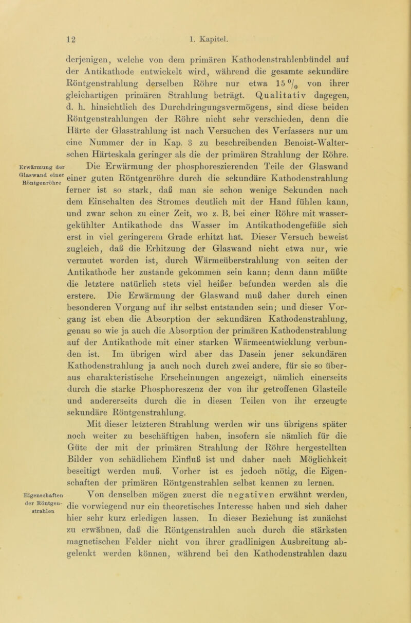 Erwärmung der ftlaswaud einer Röntgenröhre Eigenschaften der Röntgeu- strahlen derjenigen, welche von dem primären Kathodenstrahlenbündel auf der Antikathode entwickelt wird, während die gesamte sekundäre Röntgenstrahlung derselben Röhre nur etwa 15 von ihrer gleichartigen primären Strahlung beträgt. Qualitativ dagegen, d. h. hinsichtlich des DurchdringungsVermögens, sind diese beiden Röntgenstrahlungen der Röhre nicht sehr verschieden, denn die Härte der Glasstrahlung ist nach Versuchen des Verfassers nur um eine Nummer der in Kap. 3 zu beschreibenden Benoist-Walter- scheu Härteskala geringer als die der primären Strahlung der Röhre. Die Erwärmung der phosphoreszierenden Teile der Glaswand einer guten Röntgenröhre durch die sekundäre Kathodenstrahlung ferner ist so stark, daß man sie schon wenige Sekunden nach dem Einschalten des Stromes deutlich mit der Hand fühlen kann, und zwar schon zu einer Zeit, wo z. B. bei einer Röhre mit wasser- gekühlter Antikathode das Wasser im Antikathodengefäße sich erst in viel geringerem Grade erhitzt hat. Dieser Versuch beweist zugleich, daß die Erhitzung der Glaswand nicht etwa nur, wie vermutet worden ist, durch Wärmeüberstrahlung von seiten der Antikathode her zustande gekommen sein kann; denn dann müßte die letztere natürlich stets viel heißer befunden werden als die erstere. Die Erwärmung der Glaswand muß daher durch einen besonderen Vorgang auf ihr selbst entstanden sein; und dieser Vor- gang ist eben die Absorption der sekundären Kathodenstrahlung, genau so wie ja auch die Absorption der primären Kathodenstrahlung auf der Antikathode mit einer starken Wärmeentwicklung verbun- den ist. Im übrigen wird aber das Dasein jener sekundären Kathodenstrahlung ja auch noch durch zwei andere, für sie so über- aus charakteristische Erscheinungen angezeigt, nämlich einerseits durch die starke Phosphoreszenz der von ihr getroffenen Glasteile und andererseits durch die in diesen Teilen von ihr erzeugte sekundäre Röntgenstrahlung. Mit dieser letzteren Strahlung werden wir uns übrigens später noch weiter zu beschäftigen haben, insofern sie nämlich für die Güte der mit der primären Strahlung der Röhre hergestellten Bilder von schädlichem Einfluß ist und daher uach Möglichkeit beseitigt werden muß. Vorher ist es jedoch nötig, die Eigen- schaften der primären Röntgenstrahlen selbst kennen zu lernen. Von denselben mögen zuerst die negativen erwähnt werden, die vorwiegend nur ein theoretisches Interesse haben und sich daher hier sehr kurz erledigen lassen. In dieser Beziehung ist zunächst zu erwähnen, daß die Röntgenstrahlen auch durch die stärksten magnetischen Felder nicht von ihrer gradlinigen Ausbreitung ab- gelenkt werden können, während bei den Kathodenstrahlen dazu